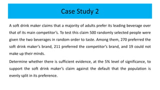 Case Study 2
A soft drink maker claims that a majority of adults prefer its leading beverage over
that of its main competitor’s. To test this claim 500 randomly selected people were
given the two beverages in random order to taste. Among them, 270 preferred the
soft drink maker’s brand, 211 preferred the competitor’s brand, and 19 could not
make up their minds.
Determine whether there is sufficient evidence, at the 5% level of significance, to
support the soft drink maker’s claim against the default that the population is
evenly split in its preference.
 