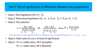 Test 5: Test of significance of difference between two proportions
• Step 1: Null hypothesis H0: 𝑃1= 𝑃2
• Step 2: Alternative hypothesis H1: 𝑃1 ≠ 𝑃2 or 𝑃1 > 𝑃2 or 𝑃1 < 𝑃2
• Step 3: Test statistics
𝑧 =
𝑝1 − 𝑝2
𝑃1∗𝑄1
𝑛1
+
𝑃2∗𝑄2
𝑛2
or
𝑝1 − 𝑝2
𝑃∗ 𝑄 (
1
𝑛1
+
1
𝑛2
)
where 𝑃 =
𝑛1 𝑝1+𝑛2 𝑝2
𝑛1+𝑛2
Denominator is the Standard Error of difference in sample proportion i.e. S.E.( 𝑝1 − 𝑝2)
• Step 4: Table value of z at 𝛼 % level of significance
• Step 5: If z ≤ z table value, H0 is Accepted
If z > z table value, H0 is Rejected
 