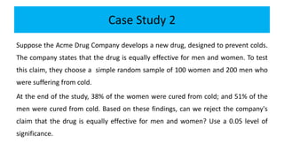Case Study 2
Suppose the Acme Drug Company develops a new drug, designed to prevent colds.
The company states that the drug is equally effective for men and women. To test
this claim, they choose a simple random sample of 100 women and 200 men who
were suffering from cold.
At the end of the study, 38% of the women were cured from cold; and 51% of the
men were cured from cold. Based on these findings, can we reject the company's
claim that the drug is equally effective for men and women? Use a 0.05 level of
significance.
 
