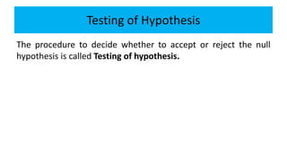 Testing of Hypothesis
The procedure to decide whether to accept or reject the null
hypothesis is called Testing of hypothesis.
 