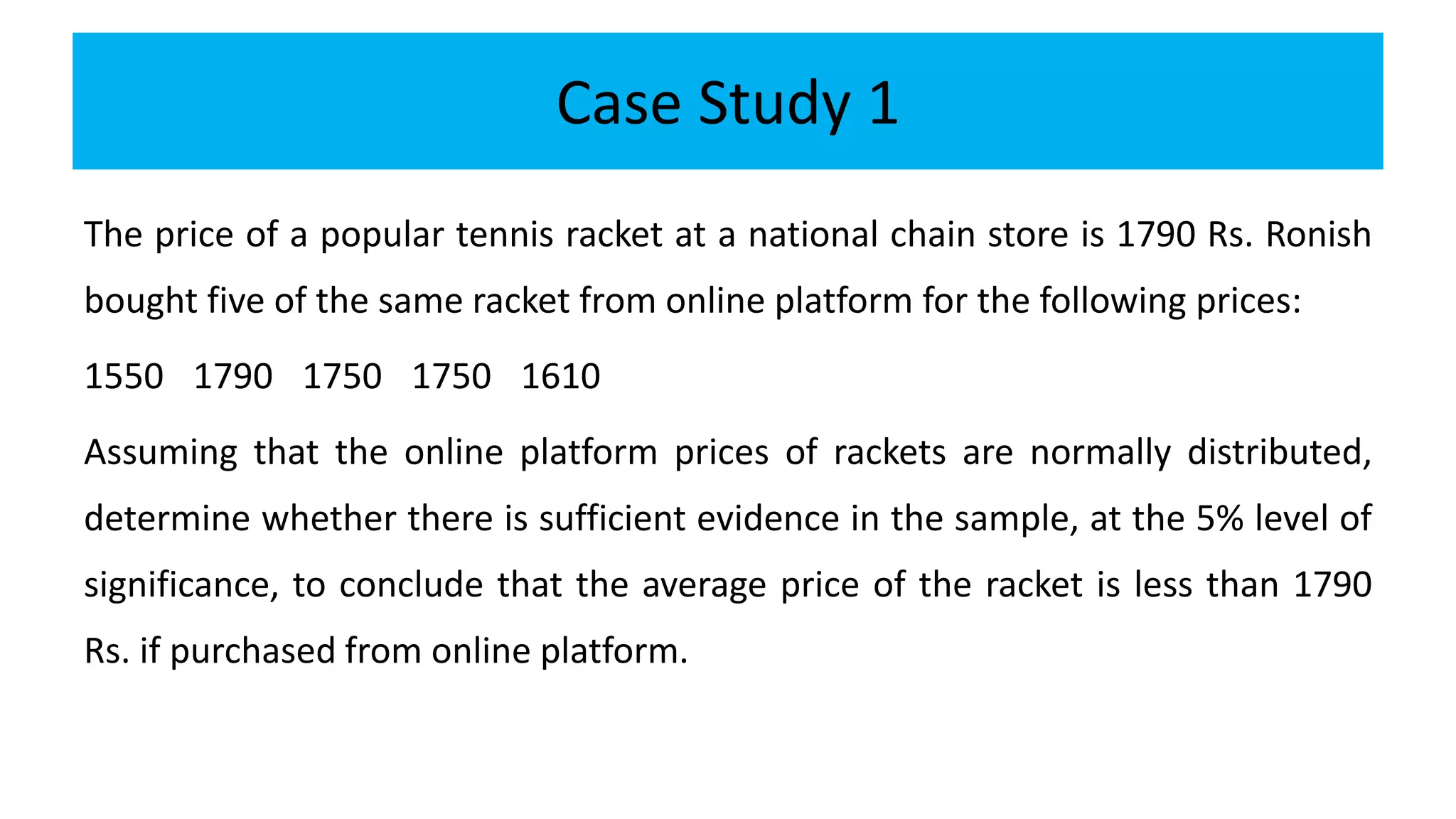 Case Study 1
The price of a popular tennis racket at a national chain store is 1790 Rs. Ronish
bought five of the same racket from online platform for the following prices:
1550 1790 1750 1750 1610
Assuming that the online platform prices of rackets are normally distributed,
determine whether there is sufficient evidence in the sample, at the 5% level of
significance, to conclude that the average price of the racket is less than 1790
Rs. if purchased from online platform.
 