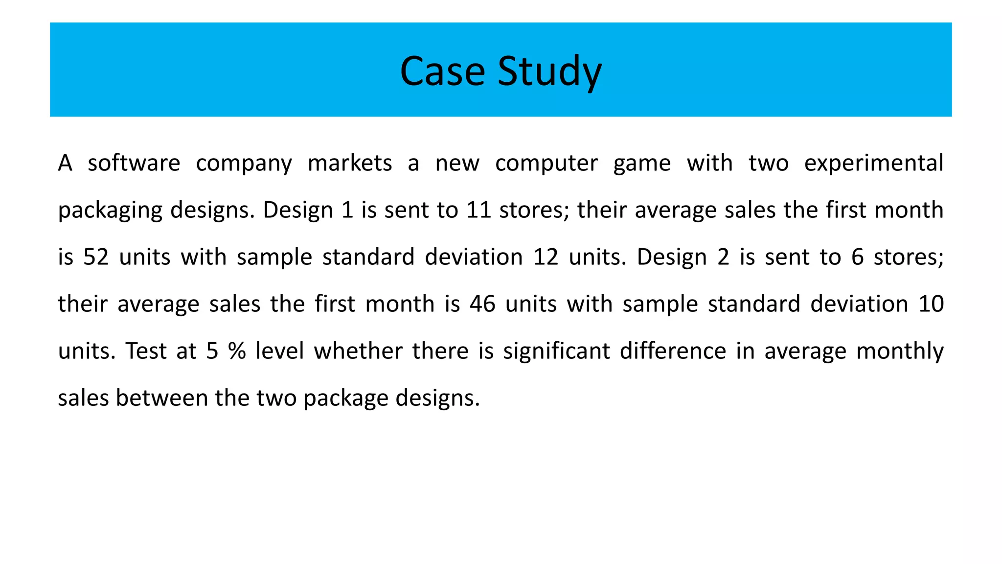 Case Study
A software company markets a new computer game with two experimental
packaging designs. Design 1 is sent to 11 stores; their average sales the first month
is 52 units with sample standard deviation 12 units. Design 2 is sent to 6 stores;
their average sales the first month is 46 units with sample standard deviation 10
units. Test at 5 % level whether there is significant difference in average monthly
sales between the two package designs.
 