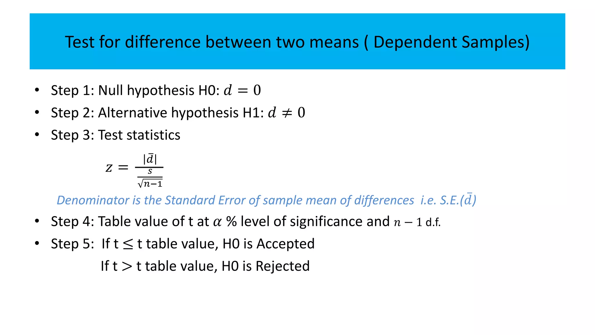 Test for difference between two means ( Dependent Samples)
• Step 1: Null hypothesis H0: 𝑑 = 0
• Step 2: Alternative hypothesis H1: 𝑑 ≠ 0
• Step 3: Test statistics
𝑧 =
𝑑
𝑠
𝑛−1
Denominator is the Standard Error of sample mean of differences i.e. S.E.( 𝑑)
• Step 4: Table value of t at 𝛼 % level of significance and 𝑛 − 1 d.f.
• Step 5: If t ≤ t table value, H0 is Accepted
If t > t table value, H0 is Rejected
 
