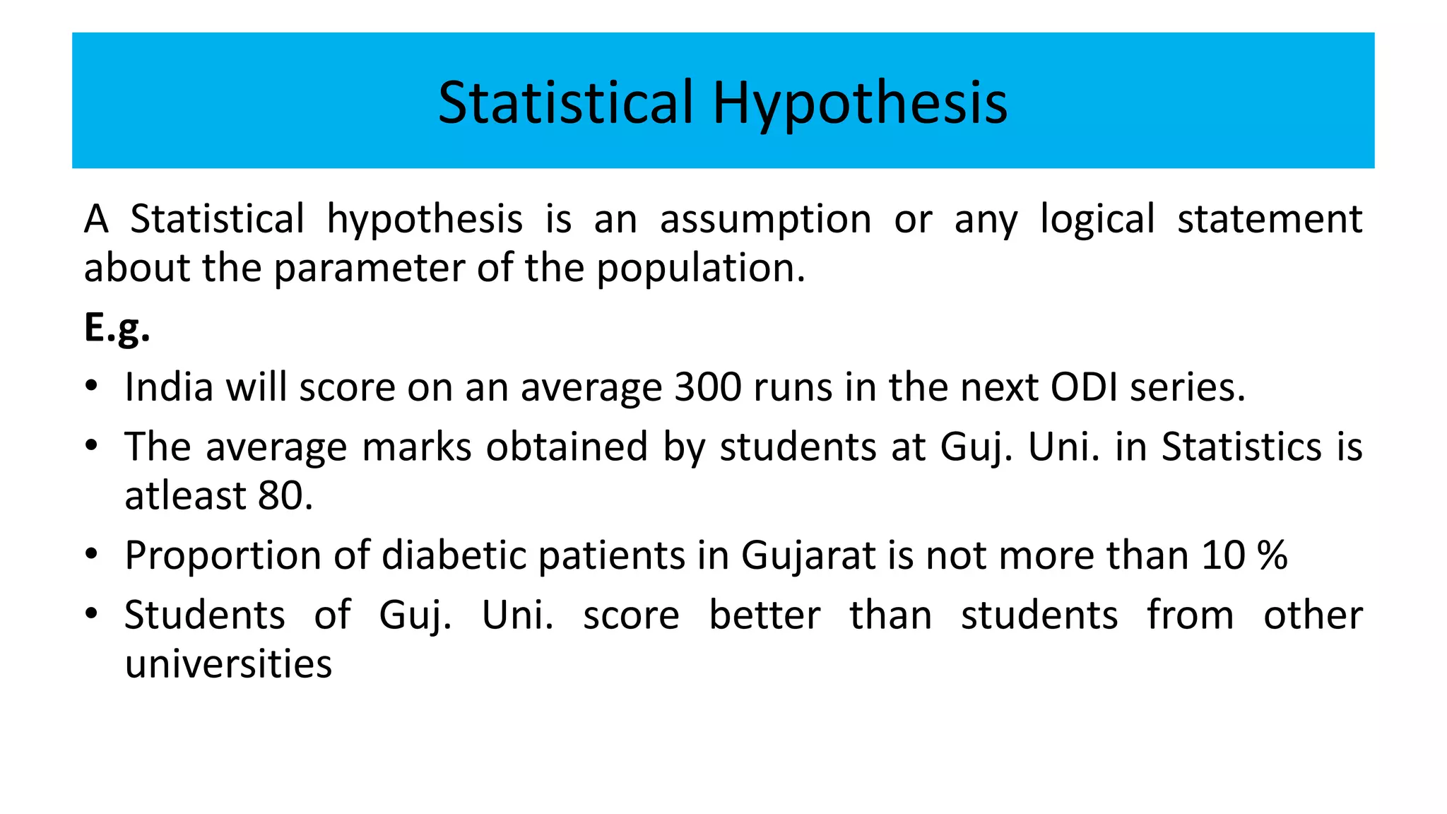 Statistical Hypothesis
A Statistical hypothesis is an assumption or any logical statement
about the parameter of the population.
E.g.
• India will score on an average 300 runs in the next ODI series.
• The average marks obtained by students at Guj. Uni. in Statistics is
atleast 80.
• Proportion of diabetic patients in Gujarat is not more than 10 %
• Students of Guj. Uni. score better than students from other
universities
 