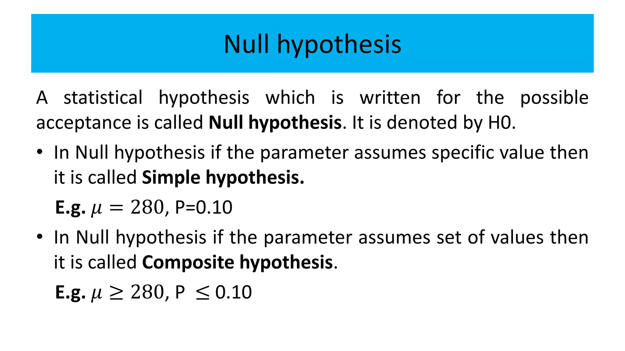 Null hypothesis
A statistical hypothesis which is written for the possible
acceptance is called Null hypothesis. It is denoted by H0.
• In Null hypothesis if the parameter assumes specific value then
it is called Simple hypothesis.
E.g. 𝜇 = 280, P=0.10
• In Null hypothesis if the parameter assumes set of values then
it is called Composite hypothesis.
E.g. 𝜇 ≥ 280, P ≤ 0.10
 