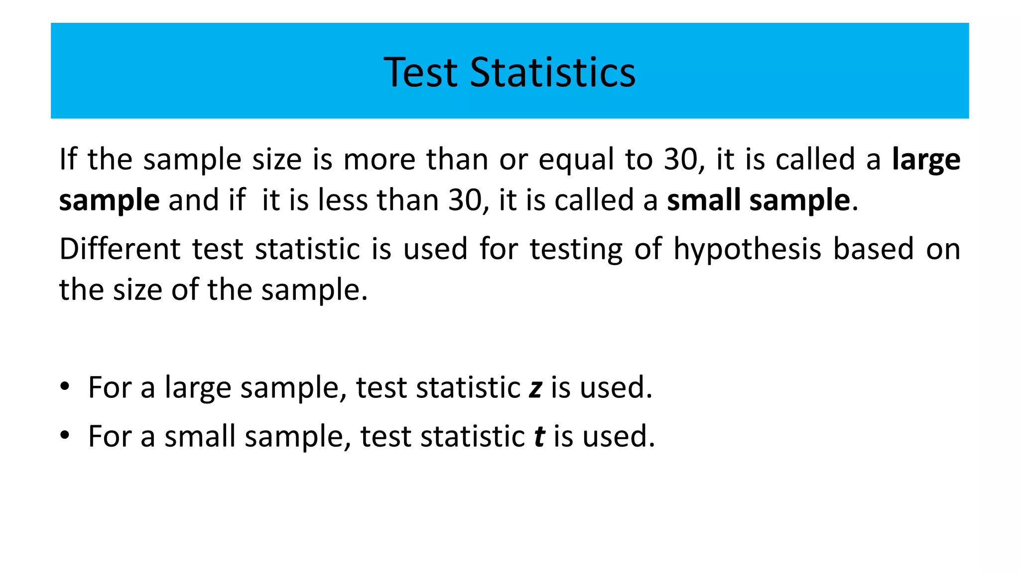 Test Statistics
If the sample size is more than or equal to 30, it is called a large
sample and if it is less than 30, it is called a small sample.
Different test statistic is used for testing of hypothesis based on
the size of the sample.
• For a large sample, test statistic z is used.
• For a small sample, test statistic t is used.
 