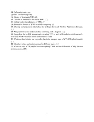 7
14. Define short notes on :
(i) WTA voice message. (9)
(ii) Classes of libraries in WTA. (4)
15. Describe in detail about the use of WML. (13)
16. (i) Express the basic features of WML. (7)
(ii) Summarize the role of WML in mobile computing. (6)
17. Classify and explain in detail about the different layers of Wireless Application Protocol.
(13)
18. Analyze the role of i-mode in mobile computing with a diagram. (13)
19. Generalize the M-TCP approach of extending TCP to work efficiently in mobile network.
How does M-TCP maintain end to end semantics? (15)
20. What role does initiator and responder play in the transport layer of WTLS? Explain in detail.
(15)
21. Classify wireless application protocol in different layers. (15)
22. What role does WTA play in Mobile computing? How it is useful in terms of long distance
communication. (15)
 