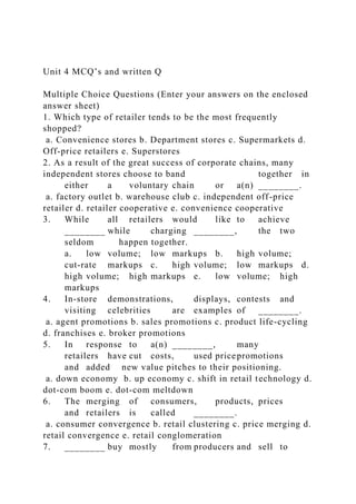 Unit 4 MCQ’s and written Q
Multiple Choice Questions (Enter your answers on the enclosed
answer sheet)
1. Which type of retailer tends to be the most frequently
shopped?
a. Convenience stores b. Department stores c. Supermarkets d.
Off-price retailers e. Superstores
2. As a result of the great success of corporate chains, many
independent stores choose to band together in
either a voluntary chain or a(n) ________.
a. factory outlet b. warehouse club c. independent off-price
retailer d. retailer cooperative e. convenience cooperative
3. While all retailers would like to achieve
________ while charging ________, the two
seldom happen together.
a. low volume; low markups b. high volume;
cut-rate markups c. high volume; low markups d.
high volume; high markups e. low volume; high
markups
4. In-store demonstrations, displays, contests and
visiting celebrities are examples of ________.
a. agent promotions b. sales promotions c. product life-cycling
d. franchises e. broker promotions
5. In response to a(n) ________, many
retailers have cut costs, used pricepromotions
and added new value pitches to their positioning.
a. down economy b. up economy c. shift in retail technology d.
dot-com boom e. dot-com meltdown
6. The merging of consumers, products, prices
and retailers is called ________.
a. consumer convergence b. retail clustering c. price merging d.
retail convergence e. retail conglomeration
7. ________ buy mostly from producers and sell to
 