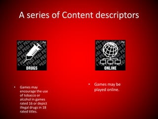 A series of Content descriptors
• Games may
encourage the use
of tobacco or
alcohol in games
rated 16 or depict
illegal drugs in 18
rated titles.
• Games may be
played online.
 