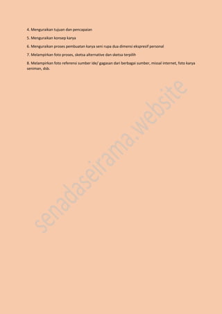 4. Menguraikan tujuan dan pencapaian
5. Menguraikan konsep karya
6. Menguraikan proses pembuatan karya seni rupa dua dimensi ekspresif personal
7. Melampirkan foto proses, sketsa alternative dan sketsa terpilih
8. Melampirkan foto referensi sumber ide/ gagasan dari berbagai sumber, missal internet, foto karya
seniman, dsb.
 