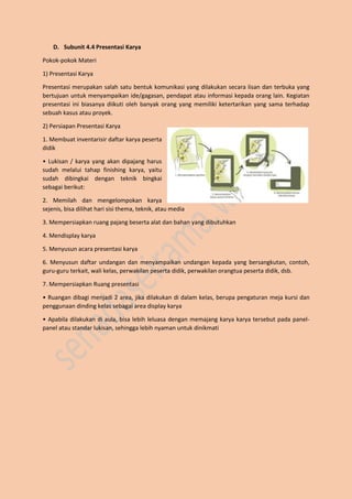 D. Subunit 4.4 Presentasi Karya
Pokok-pokok Materi
1) Presentasi Karya
Presentasi merupakan salah satu bentuk komunikasi yang dilakukan secara lisan dan terbuka yang
bertujuan untuk menyampaikan ide/gagasan, pendapat atau informasi kepada orang lain. Kegiatan
presentasi ini biasanya diikuti oleh banyak orang yang memiliki ketertarikan yang sama terhadap
sebuah kasus atau proyek.
2) Persiapan Presentasi Karya
1. Membuat inventarisir daftar karya peserta
didik
• Lukisan / karya yang akan dipajang harus
sudah melalui tahap finishing karya, yaitu
sudah dibingkai dengan teknik bingkai
sebagai berikut:
2. Memilah dan mengelompokan karya
sejenis, bisa dilihat hari sisi thema, teknik, atau media
3. Mempersiapkan ruang pajang beserta alat dan bahan yang dibutuhkan
4. Mendisplay karya
5. Menyusun acara presentasi karya
6. Menyusun daftar undangan dan menyampaikan undangan kepada yang bersangkutan, contoh,
guru-guru terkait, wali kelas, perwakilan peserta didik, perwakilan orangtua peserta didik, dsb.
7. Mempersiapkan Ruang presentasi
• Ruangan dibagi menjadi 2 area, jika dilakukan di dalam kelas, berupa pengaturan meja kursi dan
penggunaan dinding kelas sebagai area display karya
• Apabila dilakukan di aula, bisa lebih leluasa dengan memajang karya karya tersebut pada panel-
panel atau standar lukisan, sehingga lebih nyaman untuk dinikmati
 