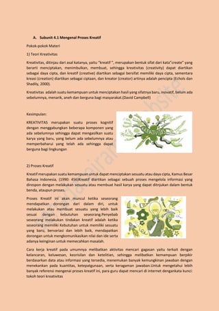 A. Subunit 4.1 Mengenal Proses Kreatif
Pokok-pokok Materi
1) Teori Kreativitas
Kreativitas, ditinjau dari asal katanya, yaitu “kreatif ”, merupakan bentuk sifat dari kata”create” yang
berarti menciptakan, menimbulkan, membuat, sehingga kreativitas (creativity) dapat diartikan
sebagai daya cipta, dan kreatif (creative) diartikan sebagai bersifat memiliki daya cipta, sementara
kreasi (creation) diartikan sebagai ciptaan, dan kreator (creator) artinya adalah pencipta (Echols dan
Shadily, 2000).
Kreativitas adalah suatu kemampuan untuk menciptakan hasil yang sifatnya baru, inovatif, belum ada
sebelumnya, menarik, aneh dan berguna bagi masyarakat.(David Campbell)
Kesimpulan:
KREATIVITAS merupakan suatu proses kognitif
dengan menggabungkan beberapa komponen yang
ada sebelumnya sehingga dapat mengasilkan suatu
karya yang baru, yang belum ada sebelumnya atau
memperbaharui yang telah ada sehingga dapat
berguna bagi lingkungan
2) Proses Kreatif
Kreatif merupakan suatu kemampuan untuk dapat menciptakan sesuatu atau daya cipta, Kamus Besar
Bahasa Indonesia, (1990: 456)Kreatif diartikan sebagai sebuah proses mengelola informasi yang
direspon dengan melakukan sesuatu atau membuat hasil karya yang dapat ditnjukan dalam bentuk
benda, ataupun proses.
Proses Kreatif ini akan muncul ketika seseorang
mendapatkan dorongan dari dalam diri, untuk
melakukan atau membuat sesuatu yang lebih baik
sesuai dengan kebutuhan seseorang.Penyebab
seseorang melakukan tindakan kreatif adalah ketika
seseorang memiliki Kebutuhan untuk memiliki sesuatu
yang baru, bervariasi dan lebih baik, mendapatkan
dorongan untuk mengkomunikasikan nilai dan ide serta
adanya keinginan untuk memecahkan masalah.
Cara kerja kreatif pada umumnya melibatkan aktivitas mencari gagasan yaitu terkait dengan
kelancaran, keluwesan, keorisilan dan ketelitian, sehingga melibatkan kemampuan berpikir
berdasarkan data atau informasi yang tersedia, menemukan banyak kemungkinan jawaban dengan
menekankan pada kuantitas, ketepatgunaan, serta keragaman jawaban.Untuk mengetahui lebih
banyak referensi mengenai proses kreatif ini, para guru dapat mencari di internet dengankata kunci:
tokoh teori kreativitas
 