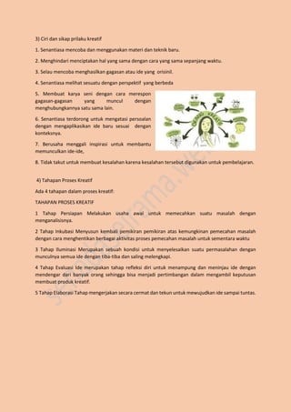3) Ciri dan sikap prilaku kreatif
1. Senantiasa mencoba dan menggunakan materi dan teknik baru.
2. Menghindari menciptakan hal yang sama dengan cara yang sama sepanjang waktu.
3. Selau mencoba menghasilkan gagasan atau ide yang orisinil.
4. Senantiasa melihat sesuatu dengan perspektif yang berbeda
5. Membuat karya seni dengan cara merespon
gagasan-gagasan yang muncul dengan
menghubungkannya satu sama lain.
6. Senantiasa terdorong untuk mengatasi persoalan
dengan mengaplikasikan ide baru sesuai dengan
konteksnya.
7. Berusaha menggali inspirasi untuk membantu
memunculkan ide-ide,
8. Tidak takut untuk membuat kesalahan karena kesalahan tersebut digunakan untuk pembelajaran.
4) Tahapan Proses Kreatif
Ada 4 tahapan dalam proses kreatif:
TAHAPAN PROSES KREATIF
1 Tahap Persiapan Melakukan usaha awal untuk memecahkan suatu masalah dengan
menganalisisnya.
2 Tahap Inkubasi Menyusun kembali pemikiran pemikiran atas kemungkinan pemecahan masalah
dengan cara menghentikan berbagai aktivitas proses pemecahan masalah untuk sementara waktu
3 Tahap Iluminasi Merupakan sebuah kondisi untuk menyelesaikan suatu permasalahan dengan
munculnya semua ide dengan tiba-tiba dan saling melengkapi.
4 Tahap Evaluasi Ide merupakan tahap refleksi diri untuk menampung dan meninjau ide dengan
mendengar dari banyak orang sehingga bisa menjadi pertimbangan dalam mengambil keputusan
membuat produk kreatif.
5 Tahap Elaborasi Tahap mengerjakan secara cermat dan tekun untuk mewujudkan ide sampai tuntas.
 