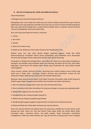 B. Sub Unit 4.2 Eksplorasi Ide, Teknik, dan Media Dua Dimensi
Pokok Pokok Materi
1) Mengenal Jenis Karya Seni Rupa Dua Dimensi
Mempelajari jenis –jenis media dan teknik karya dua dimensi ekspresi personal.Seni rupa 2 dimensi
adalah karya seni rupa yang hanya memiliki dua ukuran atau sisi, karya ini hanya memiliki panjang dan
lebar saja, tanpa dimensi ketiga yaitu: ruang Contohnya adalah lukisan, seni grafis, ilustrasi dan karya
rupa lain yang digambar diatas permukaan datar.
Jenis- jenis Karya Seni Rupa dua dimensi, contohnya:
1. Lukisan.
2. Seni Grafis.
3. Gambar.
4. Desain Komunikasi Visual.
2) Eksplorasi Ide, Media dan Teknik dalam berkarya Seni RupaEksplorasi Ide
Didalam karya seni rupa selalu diawali dengan eksplorasi gagasan, media dan teknik
berkarya.Eksplorasi merupakan sebuah proses penjelajahan yang melibatkan unsur penyerapan
informasi dari berbagai stimulus yang masuk kedalam alam pikiran seseorang.
Penyerapan itu didapat dari berbagai faktor, yakni faktor dari dalam diri, yang meliputi pengalaman,
kenangan, atau kejadian yang membekas dalam diri seseorang, dan faktor dari luar diri, yakni faktor
lingkungan, teman-teman dan kejadian diluar dirinya yang memberikan ide untuk diolah menjadi
sebuah gagasan.
Untuk meramu serapan informasi tersebut, seseorang harus melalui tahapan proses kreatif yang
terdiri atas 4 tahap, yakni : persiapan, inkubasi, iluminasi atau pencerahan, evaluasi ide dan
dilanjutkan dengan elaborasi atau perwujudan ide menjadi sebuah karya.
Beberapa aspek yang tercantum dalam Profil Pelajar Pancasila menunjukan sikap kreatif yang perlu
dimiliki supaya dapat mengasah peserta didik untuk menjadi insan kreatif, diantaranya:
1. Mau mencoba dan menggunakan materi baru dan mencoba teknik baru.
2. Berani mencoba untuk tidak menciptakan hal yang sama dengan cara yang sama sepanjang waktu
3. Menghasilkan gagasan atau ide yang orisinil
4. Mengklarifikasi dan mempertanyakan banyak hal
5. Melihat sesuatu dengan perspektif yang berbeda
6. Menghubungkan gagasan-gagasan yang ada dalam merespon dan membuat karya seni.
3) Eksplorasi Media dan Teknik dalam berkarya seni rupa dua dimensi
Karya seni rupa dua dimensi merupakan karya seni yang hanya memiliki dua sisi atau ukuran, yakni
panjang dan lebar. Karya seni rupa dua dimensi hanya dapat dilihat dan diraba dibuat diatas
permukaan datar., contohnya lukisan, seni grafis, gambar, desain komunikasi visual.Dalam
mengekplorasi media dan teknik berkarya seni rupa dua dimensi, seorang kreator harus mengenal
 