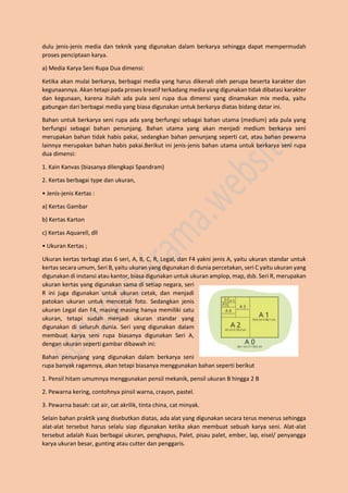dulu jenis-jenis media dan teknik yang digunakan dalam berkarya sehingga dapat mempermudah
proses penciptaan karya.
a) Media Karya Seni Rupa Dua dimensi:
Ketika akan mulai berkarya, berbagai media yang harus dikenali oleh perupa beserta karakter dan
kegunaannya. Akan tetapi pada proses kreatif terkadang media yang digunakan tidak dibatasi karakter
dan kegunaan, karena itulah ada pula seni rupa dua dimensi yang dinamakan mix media, yaitu
gabungan dari berbagai media yang biasa digunakan untuk berkarya diatas bidang datar ini.
Bahan untuk berkarya seni rupa ada yang berfungsi sebagai bahan utama (medium) ada pula yang
berfungsi sebagai bahan penunjang. Bahan utama yang akan menjadi medium berkarya seni
merupakan bahan tidak habis pakai, sedangkan bahan penunjang seperti cat, atau bahan pewarna
lainnya merupakan bahan habis pakai.Berikut ini jenis-jenis bahan utama untuk berkarya seni rupa
dua dimensi:
1. Kain Kanvas (biasanya dilengkapi Spandram)
2. Kertas berbagai type dan ukuran,
• Jenis-jenis Kertas :
a) Kertas Gambar
b) Kertas Karton
c) Kertas Aquarell, dll
• Ukuran Kertas ;
Ukuran kertas terbagi atas 6 seri, A, B, C, R, Legal, dan F4 yakni jenis A, yaitu ukuran standar untuk
kertas secara umum, Seri B, yaitu ukuran yang digunakan di dunia percetakan, seri C yaitu ukuran yang
digunakan di instansi atau kantor, biasa digunakan untuk ukuran amplop, map, dsb. Seri R, merupakan
ukuran kertas yang digunakan sama di setiap negara, seri
R ini juga digunakan untuk ukuran cetak, dan menjadi
patokan ukuran untuk mencetak foto. Sedangkan jenis
ukuran Legal dan F4, masing masing hanya memiliki satu
ukuran, tetapi sudah menjadi ukuran standar yang
digunakan di seluruh dunia. Seri yang digunakan dalam
membuat karya seni rupa biasanya digunakan Seri A,
dengan ukuran seperti gambar dibawah ini:
Bahan penunjang yang digunakan dalam berkarya seni
rupa banyak ragamnya, akan tetapi biasanya menggunakan bahan seperti berikut
1. Pensil hitam umumnya menggunakan pensil mekanik, pensil ukuran B hingga 2 B
2. Pewarna kering, contohnya pinsil warna, crayon, pastel.
3. Pewarna basah: cat air, cat akrilik, tinta china, cat minyak.
Selain bahan praktik yang disebutkan diatas, ada alat yang digunakan secara terus menerus sehingga
alat-alat tersebut harus selalu siap digunakan ketika akan membuat sebuah karya seni. Alat-alat
tersebut adalah Kuas berbagai ukuran, penghapus, Palet, pisau palet, ember, lap, eisel/ penyangga
karya ukuran besar, gunting atau cutter dan penggaris.
 