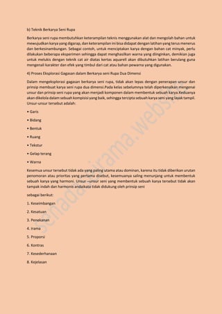 b) Teknik Berkarya Seni Rupa
Berkarya seni rupa membutuhkan keterampilan teknis menggunakan alat dan mengolah bahan untuk
mewujudkan karya yang digarap, dan keterampilan ini bisa didapat dengan latihan yang terus menerus
dan berkesinambungan. Sebagai contoh, untuk menciptakan karya dengan bahan cat minyak, perlu
dilakukan beberapa eksperimen sehingga dapat menghasilkan warna yang diinginkan, demikian juga
untuk melukis dengan teknik cat air diatas kertas aquarell akan dibutuhkan latihan berulang guna
mengenali karakter dan efek yang timbul dari cat atau bahan pewarna yang digunakan.
4) Proses Eksplorasi Gagasan dalam Berkarya seni Rupa Dua Dimensi
Dalam mengeksplorasi gagasan berkarya seni rupa, tidak akan lepas dengan penerapan unsur dan
prinsip membuat karya seni rupa dua dimensi.Pada kelas sebelumnya telah diperkenalkan mengenai
unsur dan prinsip seni rupa yang akan menjadi komponen dalam membentuk sebuah karya.Keduanya
akan dikelola dalam sebuah kompisisi yang baik, sehingga tercipta sebuah karya seni yang layak tampil.
Unsur-unsur tersebut adalah:
• Garis
• Bidang
• Bentuk
• Ruang
• Tekstur
• Gelap terang
• Warna
Kesemua unsur tersebut tidak ada yang paling utama atau dominan, karena itu tidak diberikan urutan
penomoran atau prioritas yang pertama disebut, kesemuanya saling menunjang untuk membentuk
sebuah karya yang harmoni. Unsur –unsur seni yang membentuk sebuah karya tersebut tidak akan
tampak indah dan harmonis andaikata tidak didukung oleh prinsip seni
sebagai berikut:
1. Keseimbangan
2. Kesatuan
3. Penekanan
4. Irama
5. Proporsi
6. Kontras
7. Kesederhanaan
8. Kejelasan
 