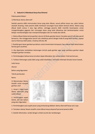C. Subunit 4.3 Membuat Karya Dua Dimensi
Pokok-pokok Materi
1) Membuat sketsa alternatif
Setelah peserta didik memutuskan karya yang akan dibuat, sesuai pilihan karya nya, yakni lukisan
ataukah drawing, maka peserta didik membuat rancangan karya dalam bentuk sketsa. Sketsa yang
dibuat boleh antara 2 atau tiga pilihan, sehingga peserta didik memiliki kesempatan untuk
mengembangkan gagasan dari rancangan dasar yang telah dibuatnya dan berkesempatan untuk
belajar membandingkan dan mempertimbangkan dari sisi media dan teknik.
1. Sketsa dibuat diatas kertas gambar ukuran A3 (buku gambar besar). Gunakan pensil tulis atau pensil
berwarna. Jika menggunakan pensil tulis sebaiknya pensil dengan kode B yang lebih lembut, supaya
warna hitamnya lebih pekat, misalnya 2B atau 4B.
2. Buatlah garis besar gambarnya dahulu untuk menentukan komposisi, baru dibuat lebih detail dalam
bentuk garis (outline).
3. Jika diperlukan tambahkan keterangan tertulis pada gambar agar yang membaca gambar dapat
mengerti gambar tersebut.
4. Pertimbangkan bahwa karya tersebut dapat dikerjakan dan selesai dalam 3 kali pertemuan.
5. Tuliskan keterangan pada label yang sudah disediakan, kemudian ditempel disudut kanan bawah.
Judul karya
Ukuran
Bahan yang digunakan
Teknik pembuatan
Nama
2) Menentukan Sketsa
terpilih untuk menjadi
gambar utuh
1. Amati 3 (tiga) buah
Sketsa alternatif yang
sudah dibuat.
2. Perhitungkan aspek
teknik, alat dan bahan
yang akan digunakan
3. Pertimbangkan pula aspek pesan yang terkandung didalam sketsa alternatif karya seni rupa
4. Tentukan sketsa/ desain terpilih untuk dibuat karya ekspresif personal peserta didik.
5. Setelah ditentukan, tandai dengan simbol acc/ok dan tandatangan
 