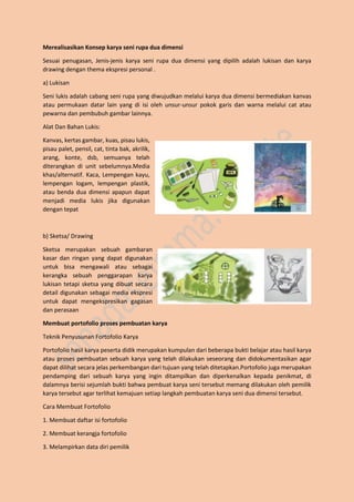 Merealisasikan Konsep karya seni rupa dua dimensi
Sesuai penugasan, Jenis-jenis karya seni rupa dua dimensi yang dipilih adalah lukisan dan karya
drawing dengan thema ekspresi personal .
a) Lukisan
Seni lukis adalah cabang seni rupa yang diwujudkan melalui karya dua dimensi bermediakan kanvas
atau permukaan datar lain yang di isi oleh unsur-unsur pokok garis dan warna melalui cat atau
pewarna dan pembubuh gambar lainnya.
Alat Dan Bahan Lukis:
Kanvas, kertas gambar, kuas, pisau lukis,
pisau palet, pensil, cat, tinta bak, akrilik,
arang, konte, dsb, semuanya telah
diterangkan di unit sebelumnya.Media
khas/alternatif. Kaca, Lempengan kayu,
lempengan logam, lempengan plastik,
atau benda dua dimensi apapun dapat
menjadi media lukis jika digunakan
dengan tepat
b) Sketsa/ Drawing
Sketsa merupakan sebuah gambaran
kasar dan ringan yang dapat digunakan
untuk bisa mengawali atau sebagai
kerangka sebuah penggarapan karya
lukisan tetapi sketsa yang dibuat secara
detail digunakan sebagai media ekspresi
untuk dapat mengekspresikan gagasan
dan perasaan
Membuat portofolio proses pembuatan karya
Teknik Penyusunan Fortofolio Karya
Portofolio hasil karya peserta didik merupakan kumpulan dari beberapa bukti belajar atau hasil karya
atau proses pembuatan sebuah karya yang telah dilakukan seseorang dan didokumentasikan agar
dapat dilihat secara jelas perkembangan dari tujuan yang telah ditetapkan.Portofolio juga merupakan
pendamping dari sebuah karya yang ingin ditampilkan dan diperkenalkan kepada penikmat, di
dalamnya berisi sejumlah bukti bahwa pembuat karya seni tersebut memang dilakukan oleh pemilik
karya tersebut agar terlihat kemajuan setiap langkah pembuatan karya seni dua dimensi tersebut.
Cara Membuat Fortofolio
1. Membuat daftar isi fortofolio
2. Membuat kerangja fortofolio
3. Melampirkan data diri pemilik
 