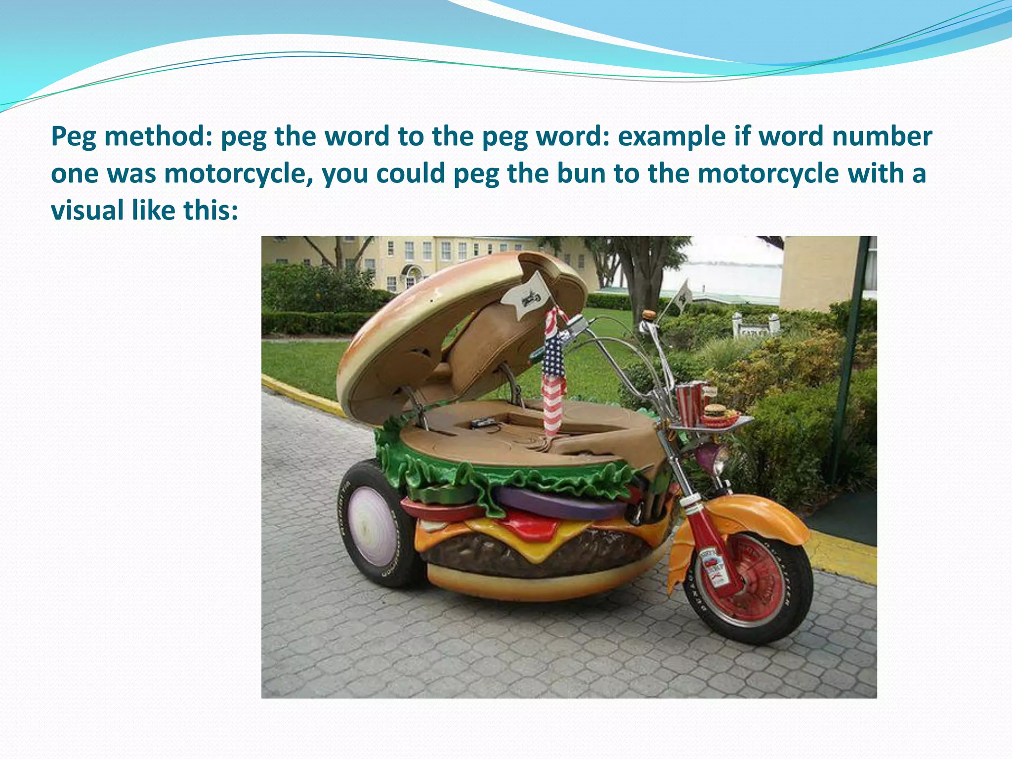 Peg method: peg the word to the peg word: example if word number
one was motorcycle, you could peg the bun to the motorcycle with a
visual like this:
 