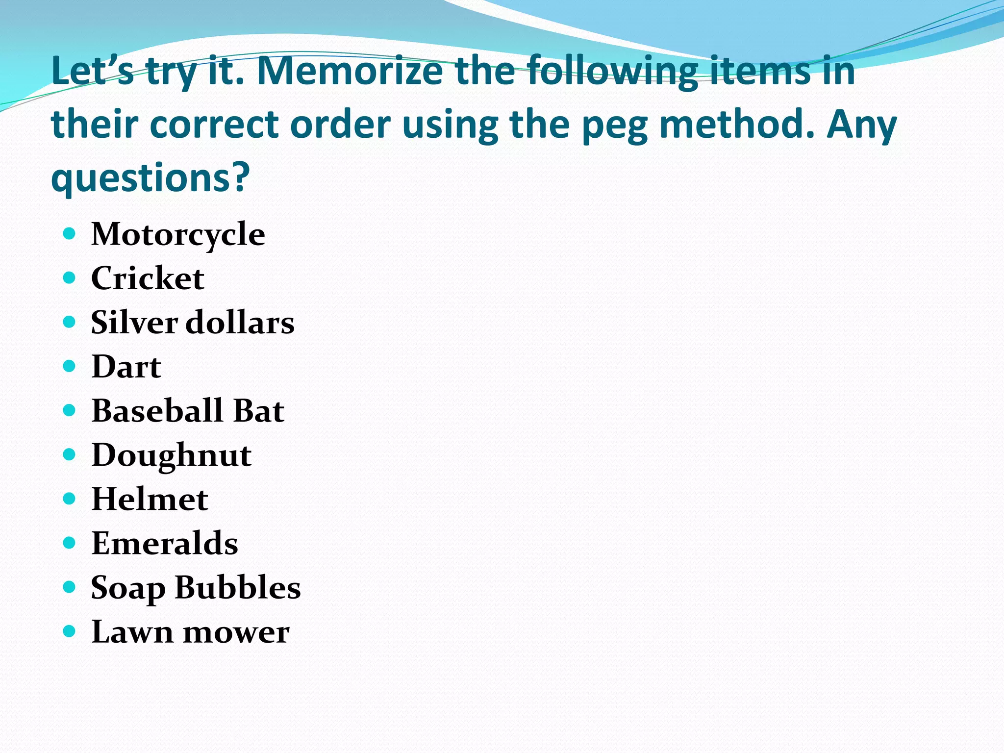 Let’s try it. Memorize the following items in
their correct order using the peg method. Any
questions?
   Motorcycle
   Cricket
   Silver dollars
   Dart
   Baseball Bat
   Doughnut
   Helmet
   Emeralds
   Soap Bubbles
   Lawn mower
 