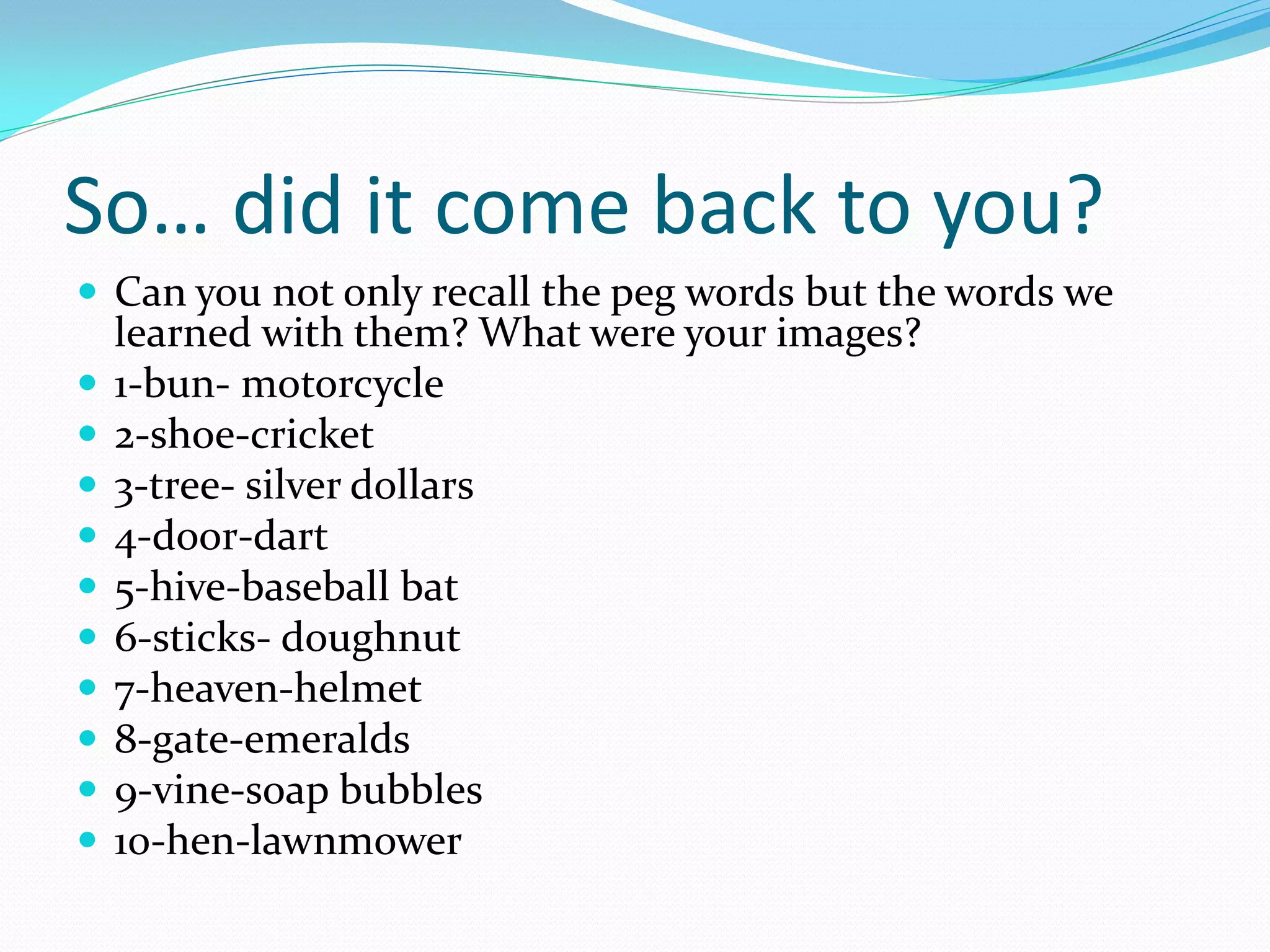 So… did it come back to you?
 Can you not only recall the peg words but the words we
    learned with them? What were your images?
   1-bun- motorcycle
   2-shoe-cricket
   3-tree- silver dollars
   4-door-dart
   5-hive-baseball bat
   6-sticks- doughnut
   7-heaven-helmet
   8-gate-emeralds
   9-vine-soap bubbles
   10-hen-lawnmower
 