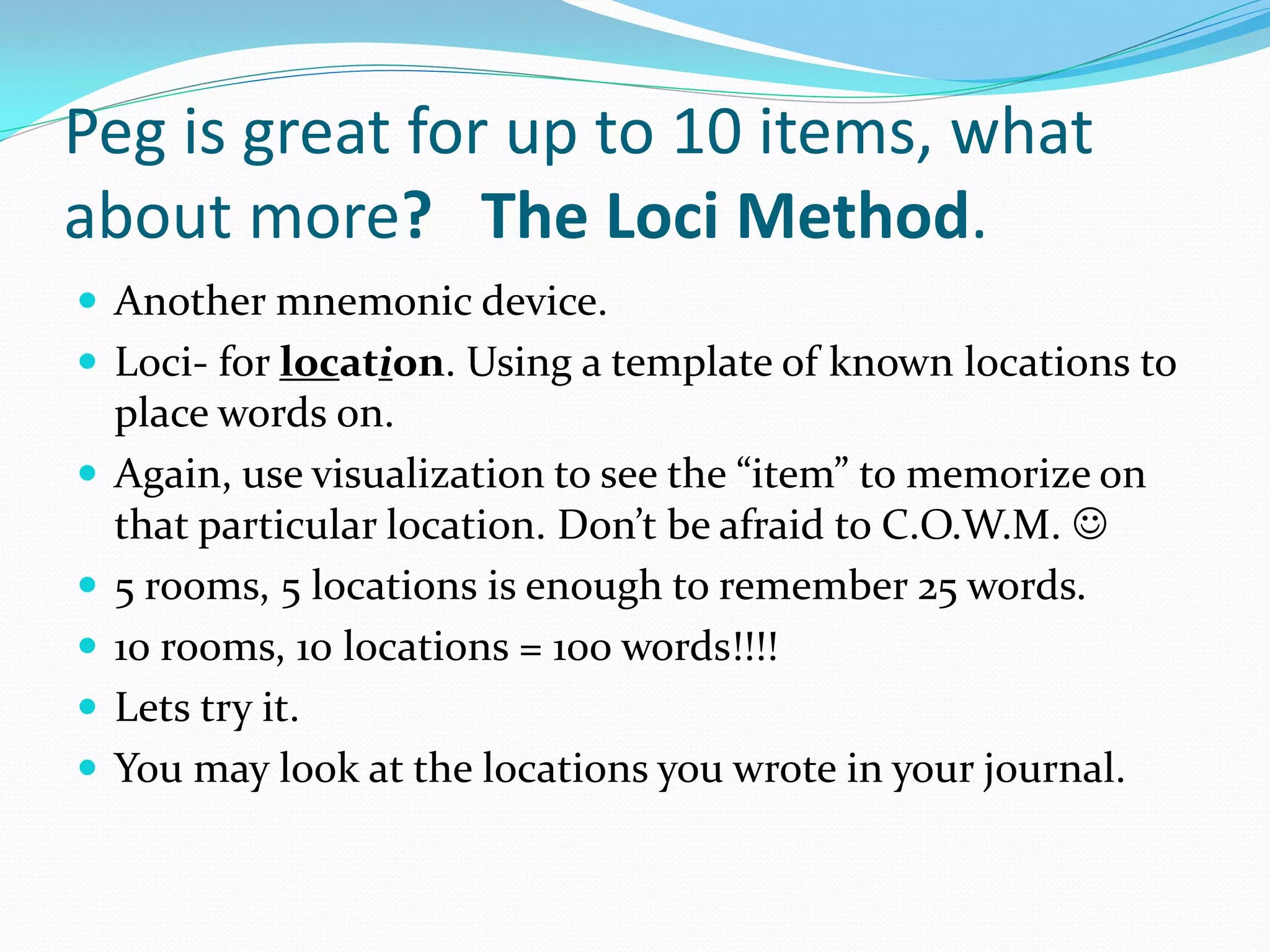 Peg is great for up to 10 items, what
about more? The Loci Method.
 Another mnemonic device.
 Loci- for location. Using a template of known locations to
    place words on.
   Again, use visualization to see the “item” to memorize on
    that particular location. Don’t be afraid to C.O.W.M. 
   5 rooms, 5 locations is enough to remember 25 words.
   10 rooms, 10 locations = 100 words!!!!
   Lets try it.
   You may look at the locations you wrote in your journal.
 