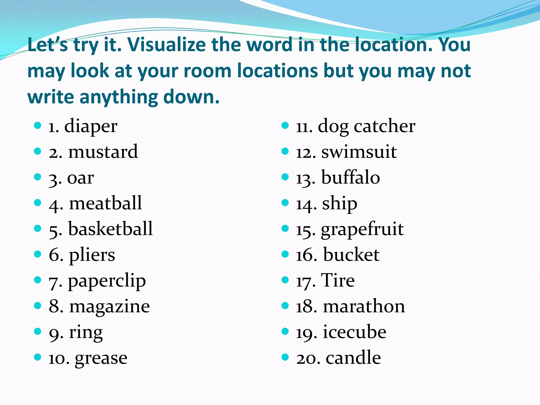 Let’s try it. Visualize the word in the location. You
may look at your room locations but you may not
write anything down.
   1. diaper                    11. dog catcher
   2. mustard                   12. swimsuit
   3. oar                       13. buffalo
   4. meatball                  14. ship
   5. basketball                15. grapefruit
   6. pliers                    16. bucket
   7. paperclip                 17. Tire
   8. magazine                  18. marathon
   9. ring                      19. icecube
   10. grease                   20. candle
 