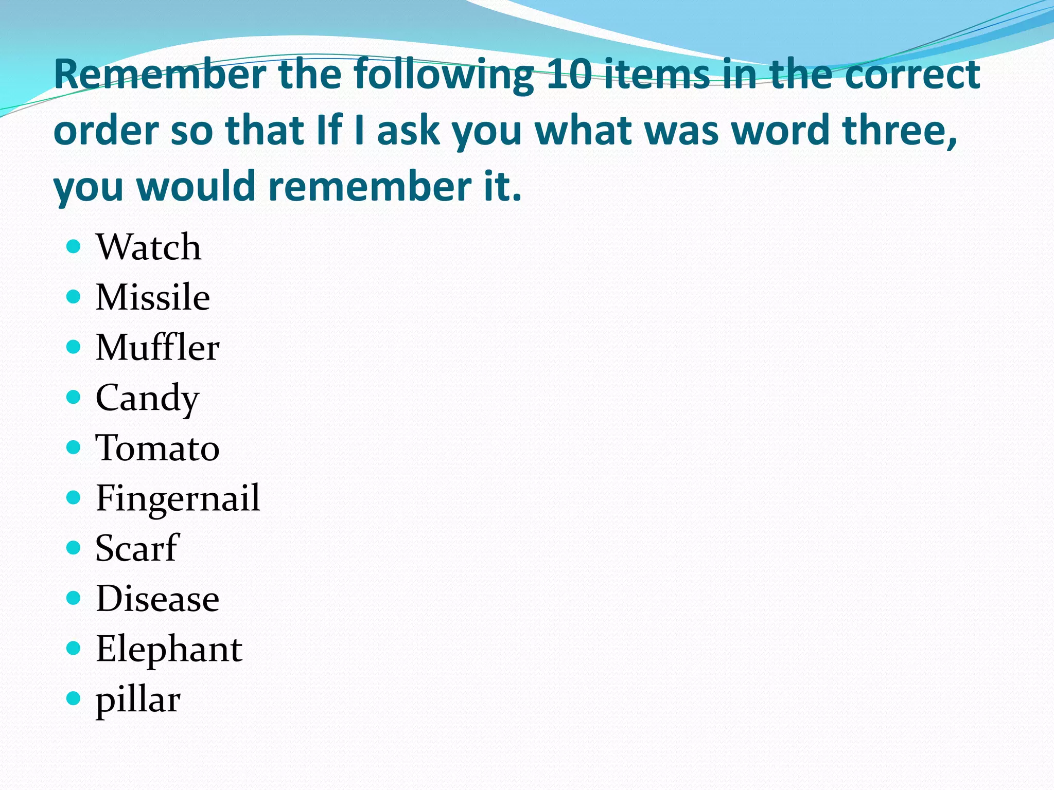 Remember the following 10 items in the correct
order so that If I ask you what was word three,
you would remember it.
   Watch
   Missile
   Muffler
   Candy
   Tomato
   Fingernail
   Scarf
   Disease
   Elephant
   pillar
 