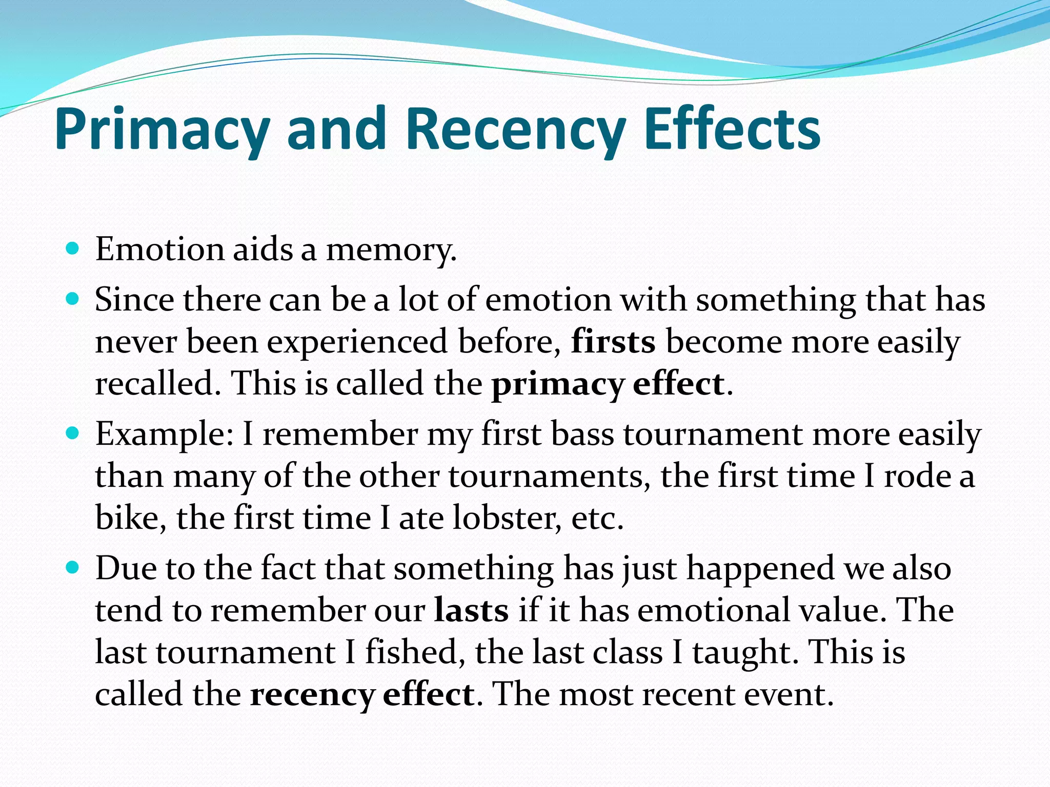 Primacy and Recency Effects
 Emotion aids a memory.
 Since there can be a lot of emotion with something that has
  never been experienced before, firsts become more easily
  recalled. This is called the primacy effect.
 Example: I remember my first bass tournament more easily
  than many of the other tournaments, the first time I rode a
  bike, the first time I ate lobster, etc.
 Due to the fact that something has just happened we also
  tend to remember our lasts if it has emotional value. The
  last tournament I fished, the last class I taught. This is
  called the recency effect. The most recent event.
 