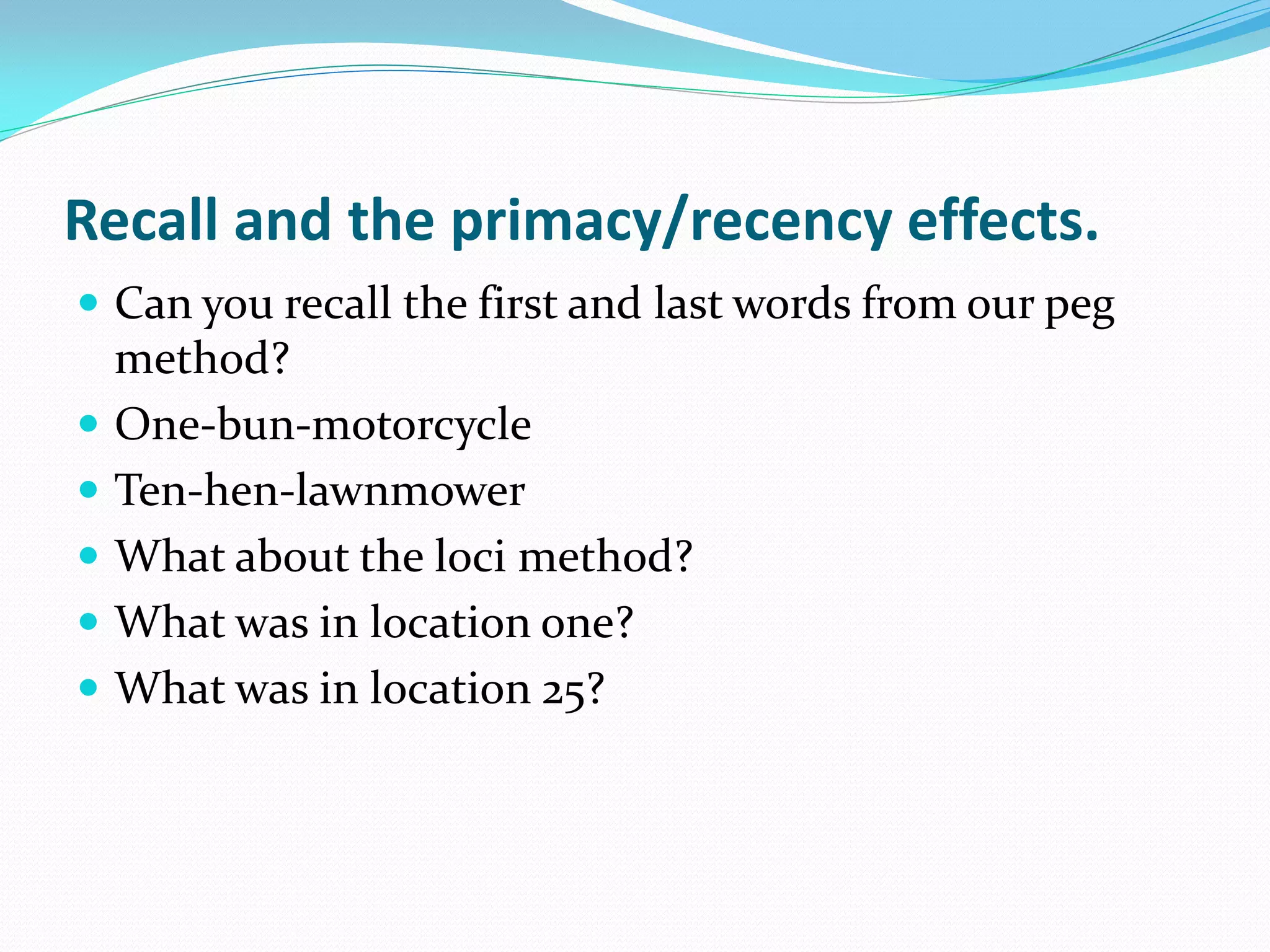 Recall and the primacy/recency effects.
 Can you recall the first and last words from our peg
    method?
   One-bun-motorcycle
   Ten-hen-lawnmower
   What about the loci method?
   What was in location one?
   What was in location 25?
 