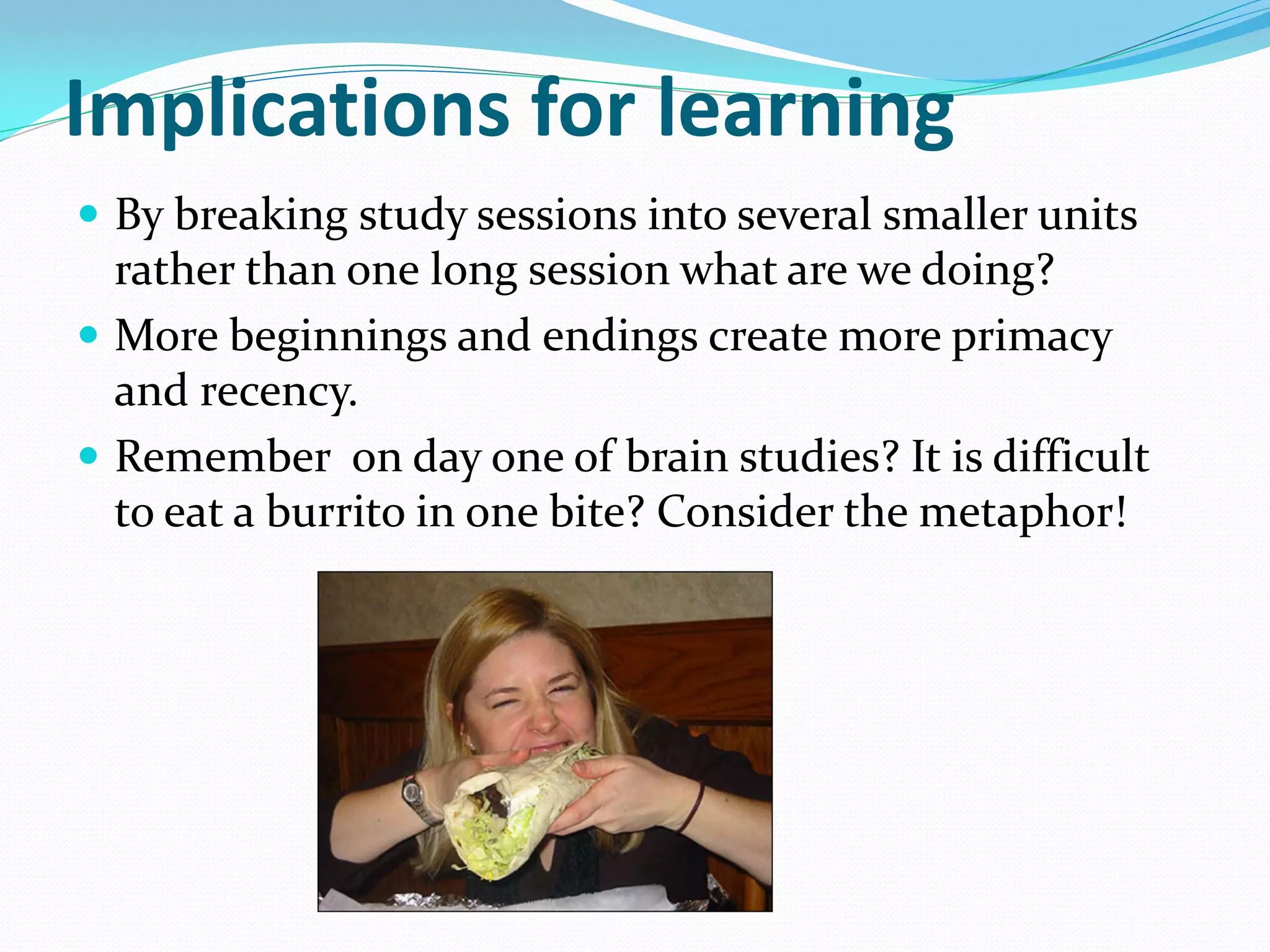 Implications for learning
 By breaking study sessions into several smaller units
  rather than one long session what are we doing?
 More beginnings and endings create more primacy
  and recency.
 Remember on day one of brain studies? It is difficult
  to eat a burrito in one bite? Consider the metaphor!
 
