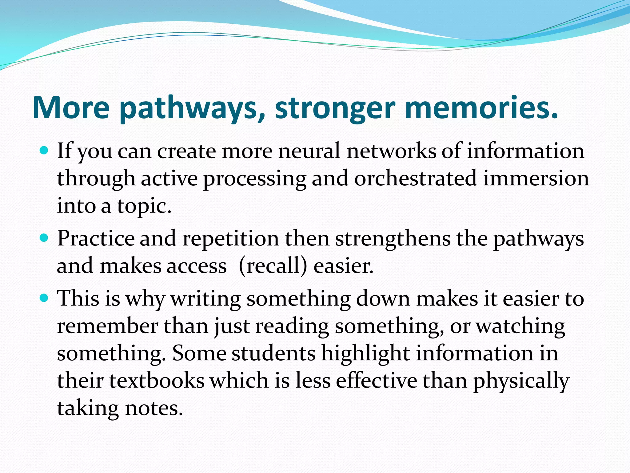 More pathways, stronger memories.
 If you can create more neural networks of information
  through active processing and orchestrated immersion
  into a topic.
 Practice and repetition then strengthens the pathways
  and makes access (recall) easier.
 This is why writing something down makes it easier to
  remember than just reading something, or watching
  something. Some students highlight information in
  their textbooks which is less effective than physically
  taking notes.
 