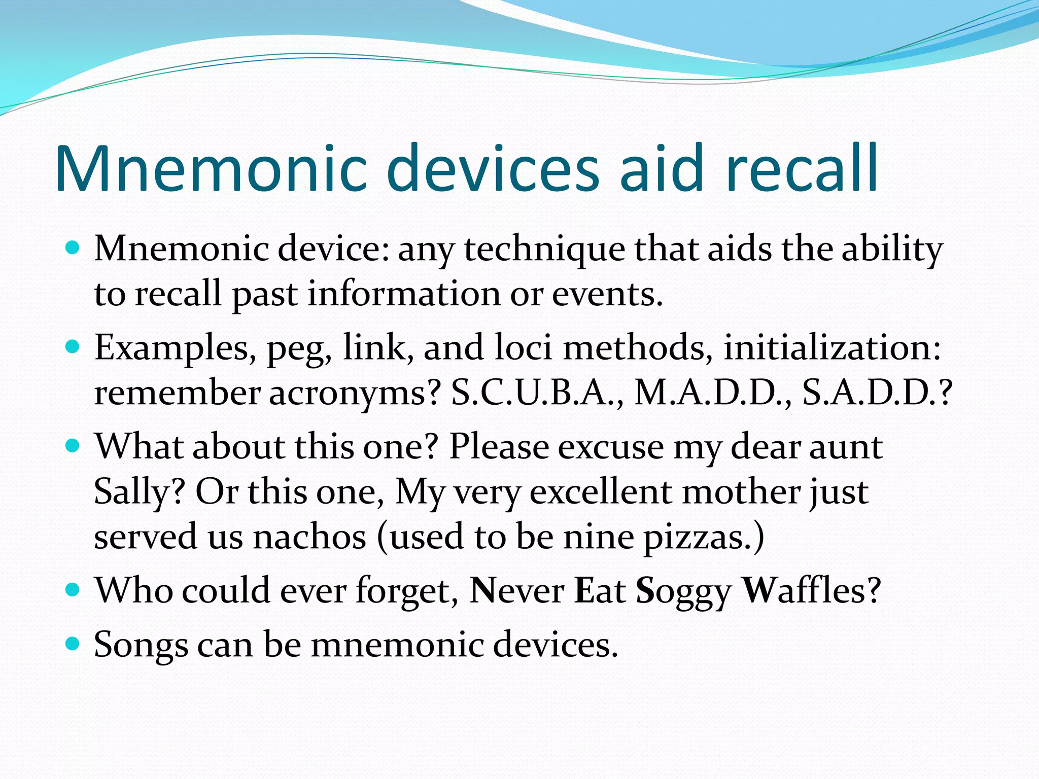 Mnemonic devices aid recall
 Mnemonic device: any technique that aids the ability
    to recall past information or events.
   Examples, peg, link, and loci methods, initialization:
    remember acronyms? S.C.U.B.A., M.A.D.D., S.A.D.D.?
   What about this one? Please excuse my dear aunt
    Sally? Or this one, My very excellent mother just
    served us nachos (used to be nine pizzas.)
   Who could ever forget, Never Eat Soggy Waffles?
   Songs can be mnemonic devices.
 