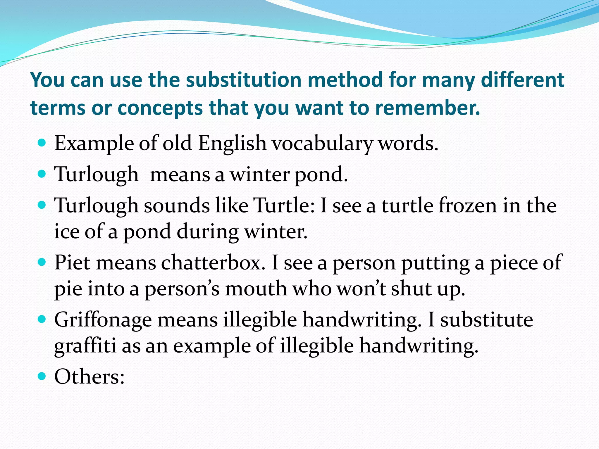 You can use the substitution method for many different
terms or concepts that you want to remember.
 Example of old English vocabulary words.
 Turlough means a winter pond.
 Turlough sounds like Turtle: I see a turtle frozen in the
  ice of a pond during winter.
 Piet means chatterbox. I see a person putting a piece of
  pie into a person’s mouth who won’t shut up.
 Griffonage means illegible handwriting. I substitute
  graffiti as an example of illegible handwriting.
 Others:
 