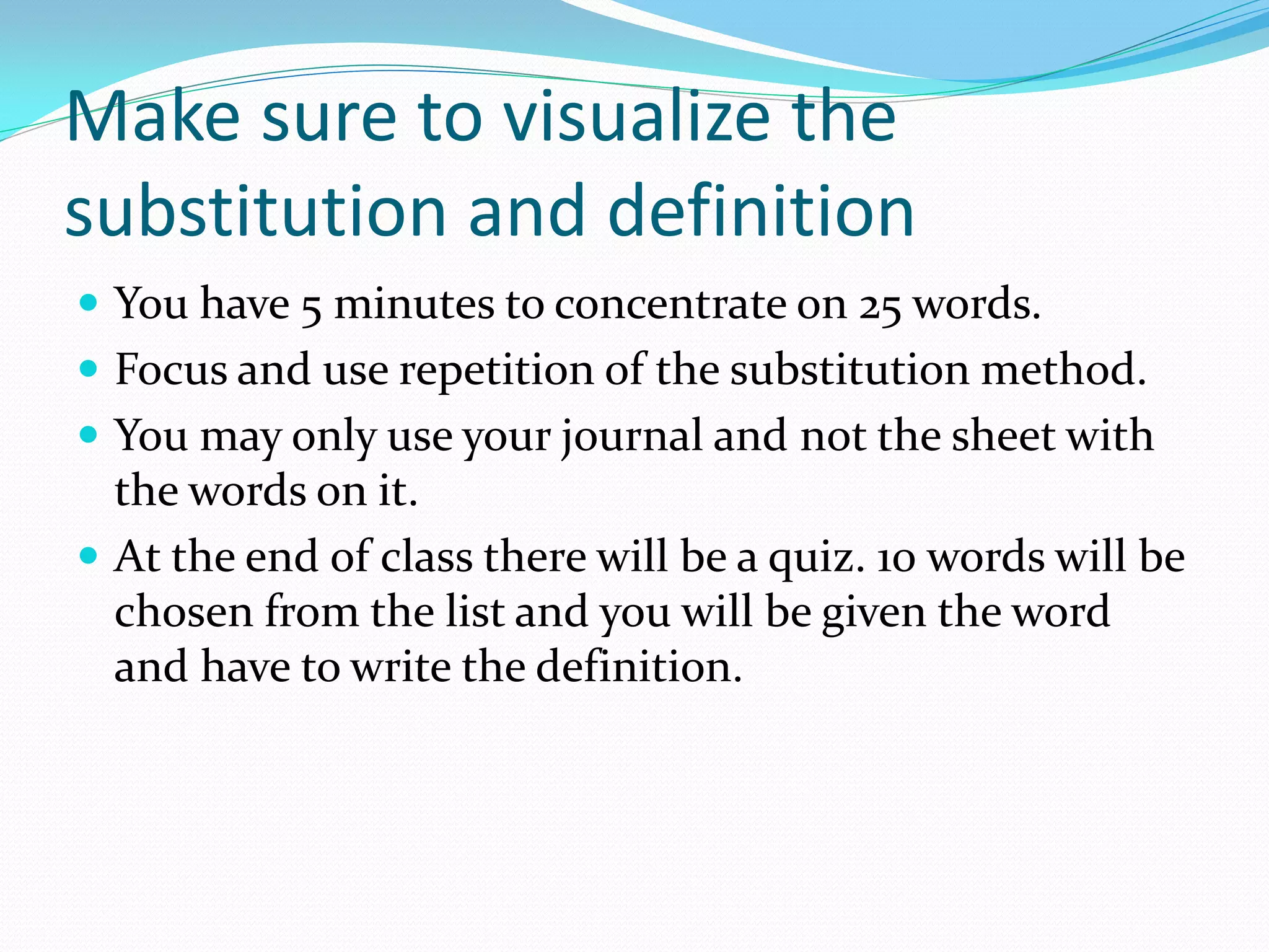 Make sure to visualize the
substitution and definition
 You have 5 minutes to concentrate on 25 words.
 Focus and use repetition of the substitution method.
 You may only use your journal and not the sheet with
  the words on it.
 At the end of class there will be a quiz. 10 words will be
  chosen from the list and you will be given the word
  and have to write the definition.
 