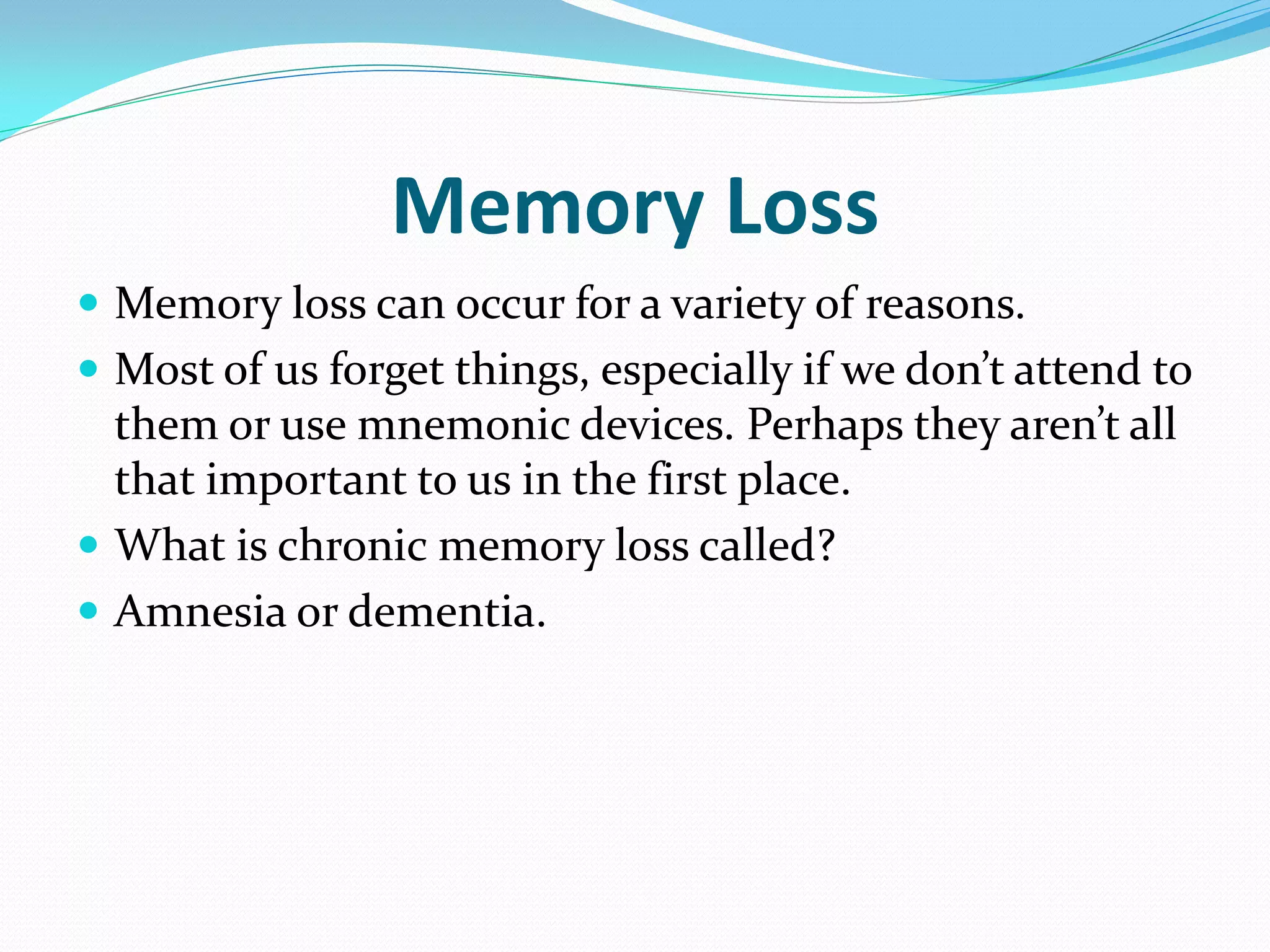 Memory Loss
 Memory loss can occur for a variety of reasons.
 Most of us forget things, especially if we don’t attend to
  them or use mnemonic devices. Perhaps they aren’t all
  that important to us in the first place.
 What is chronic memory loss called?
 Amnesia or dementia.
 