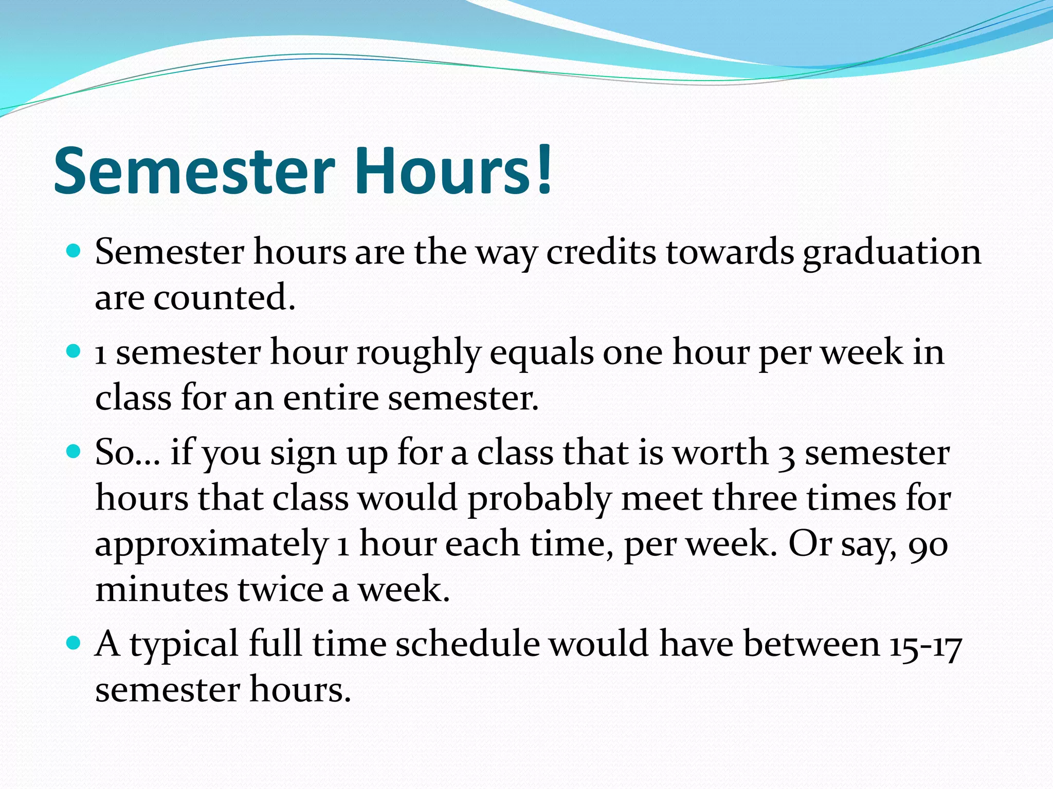 Semester Hours!
 Semester hours are the way credits towards graduation
  are counted.
 1 semester hour roughly equals one hour per week in
  class for an entire semester.
 So… if you sign up for a class that is worth 3 semester
  hours that class would probably meet three times for
  approximately 1 hour each time, per week. Or say, 90
  minutes twice a week.
 A typical full time schedule would have between 15-17
  semester hours.
 