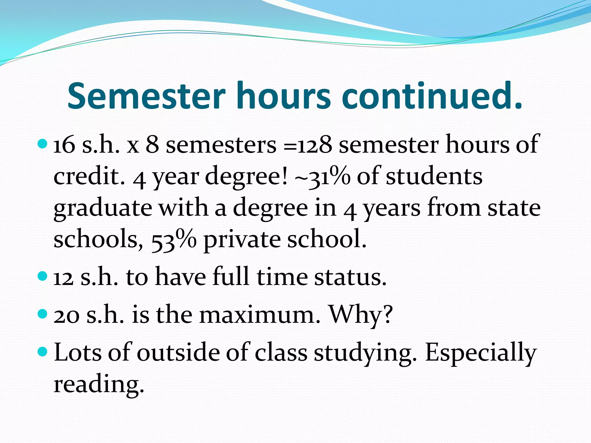 Semester hours continued.
 16 s.h. x 8 semesters =128 semester hours of
  credit. 4 year degree! ~31% of students
  graduate with a degree in 4 years from state
  schools, 53% private school.
 12 s.h. to have full time status.
 20 s.h. is the maximum. Why?
 Lots of outside of class studying. Especially
  reading.
 