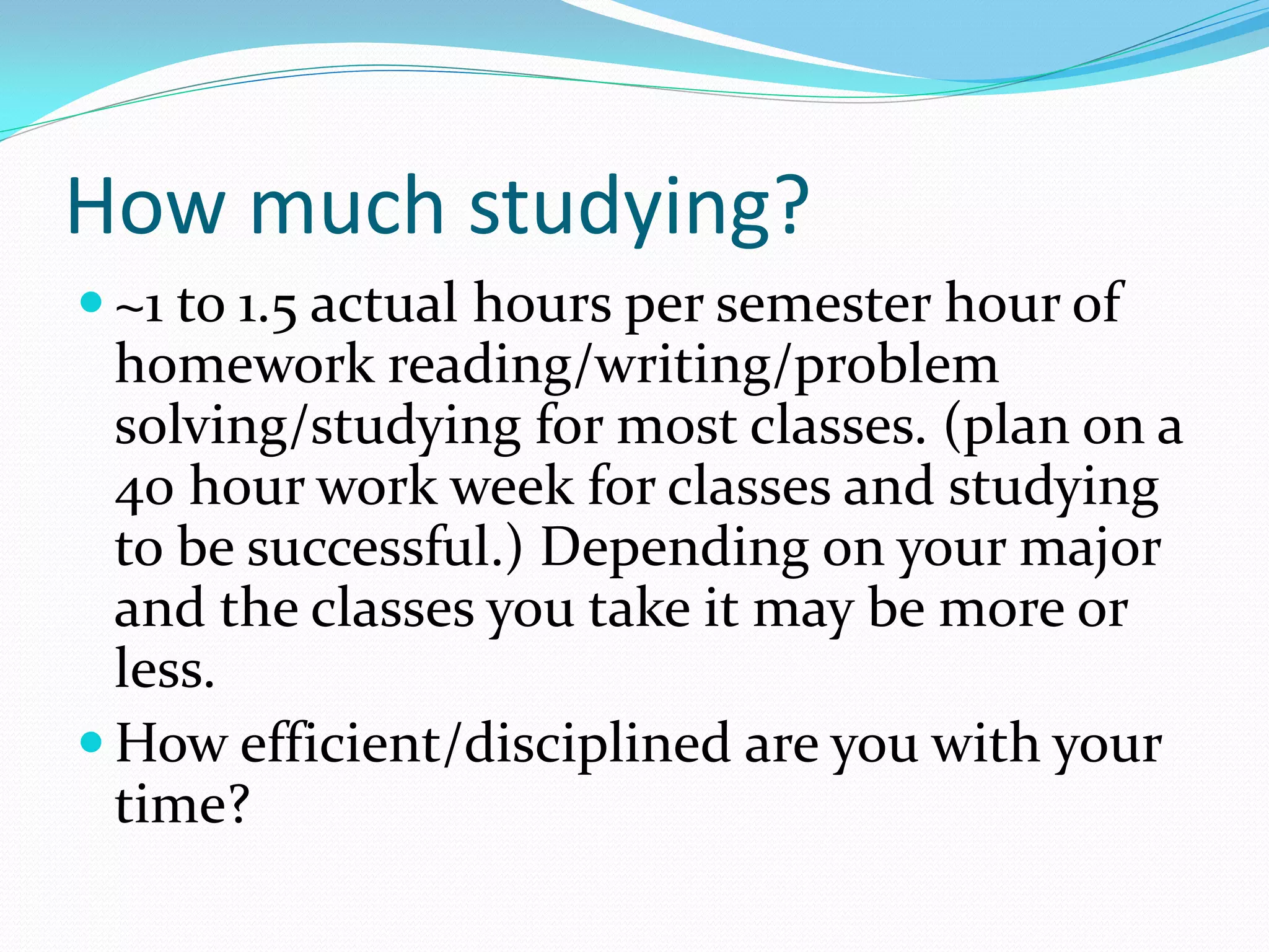 How much studying?
 ~1 to 1.5 actual hours per semester hour of
  homework reading/writing/problem
  solving/studying for most classes. (plan on a
  40 h0ur work week for classes and studying
  to be successful.) Depending on your major
  and the classes you take it may be more or
  less.
 How efficient/disciplined are you with your
  time?
 