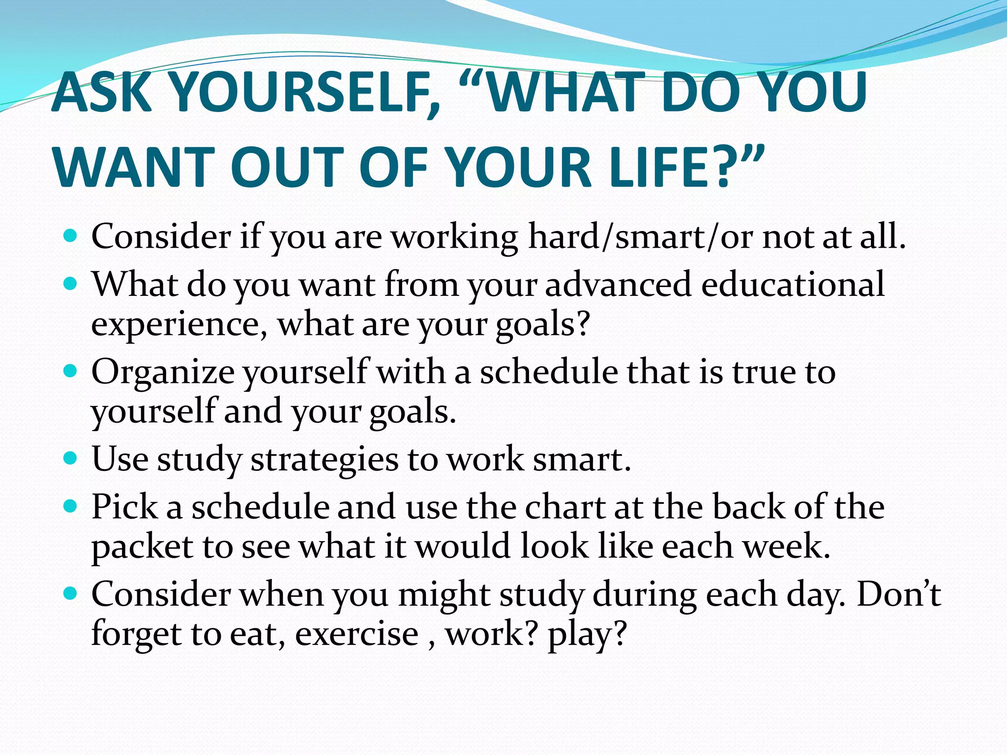 ASK YOURSELF, “WHAT DO YOU
WANT OUT OF YOUR LIFE?”
 Consider if you are working hard/smart/or not at all.
 What do you want from your advanced educational
    experience, what are your goals?
   Organize yourself with a schedule that is true to
    yourself and your goals.
   Use study strategies to work smart.
   Pick a schedule and use the chart at the back of the
    packet to see what it would look like each week.
   Consider when you might study during each day. Don’t
    forget to eat, exercise , work? play?
 