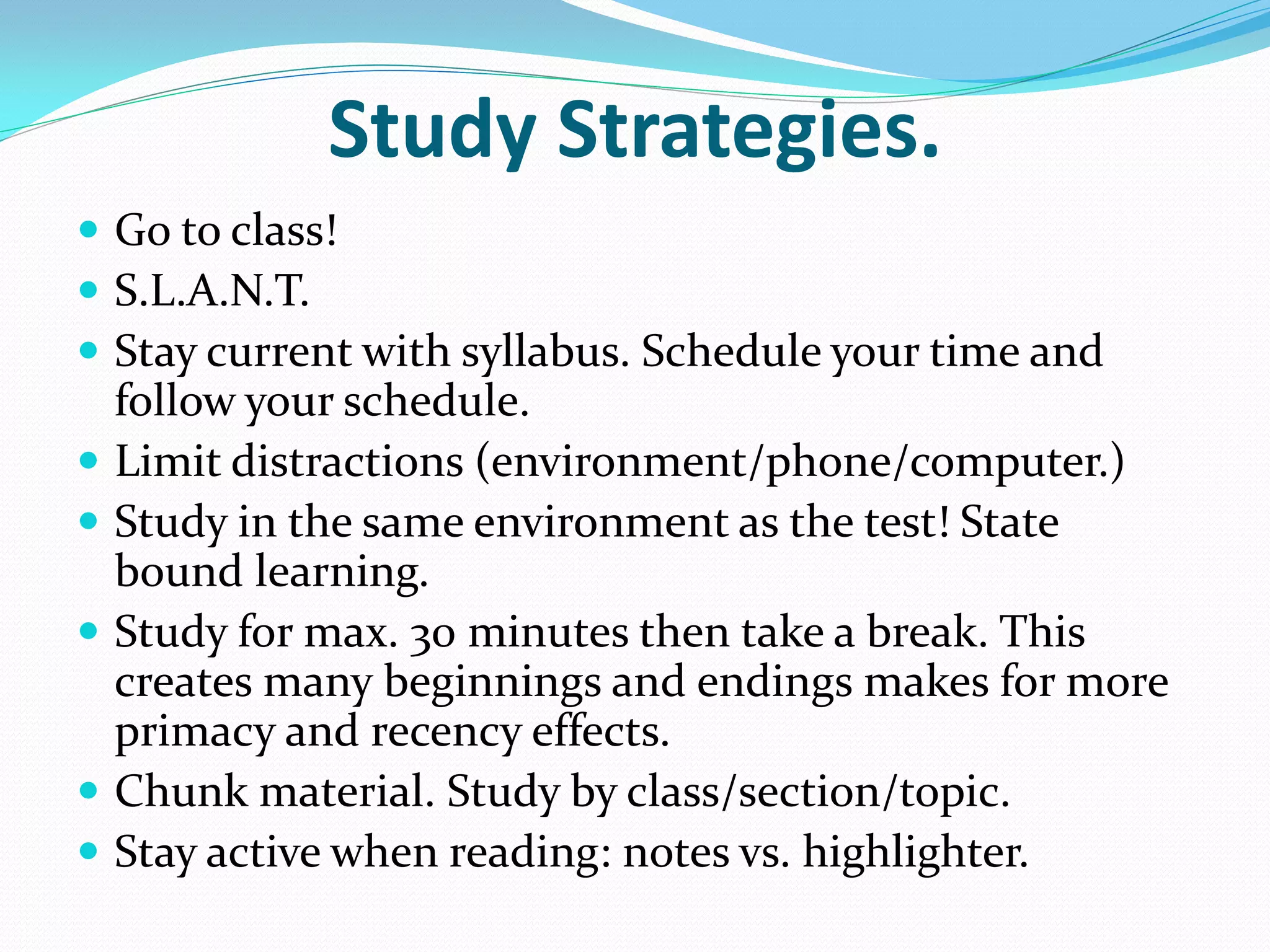 Study Strategies.
 Go to class!
 S.L.A.N.T.
 Stay current with syllabus. Schedule your time and
    follow your schedule.
   Limit distractions (environment/phone/computer.)
   Study in the same environment as the test! State
    bound learning.
   Study for max. 30 minutes then take a break. This
    creates many beginnings and endings makes for more
    primacy and recency effects.
   Chunk material. Study by class/section/topic.
   Stay active when reading: notes vs. highlighter.
 