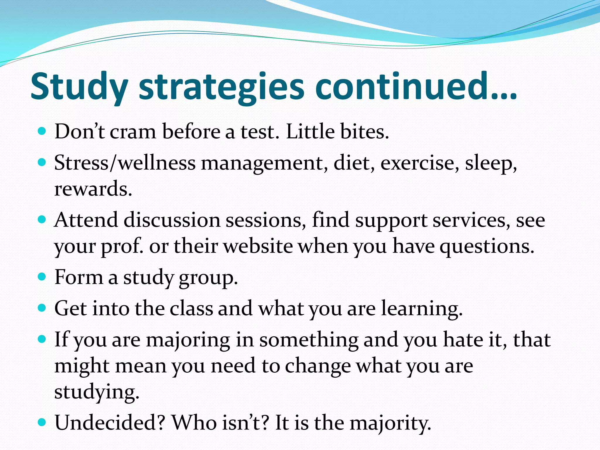 Study strategies continued…
 Don’t cram before a test. Little bites.
 Stress/wellness management, diet, exercise, sleep,
    rewards.
   Attend discussion sessions, find support services, see
    your prof. or their website when you have questions.
   Form a study group.
   Get into the class and what you are learning.
   If you are majoring in something and you hate it, that
    might mean you need to change what you are
    studying.
   Undecided? Who isn’t? It is the majority.
 