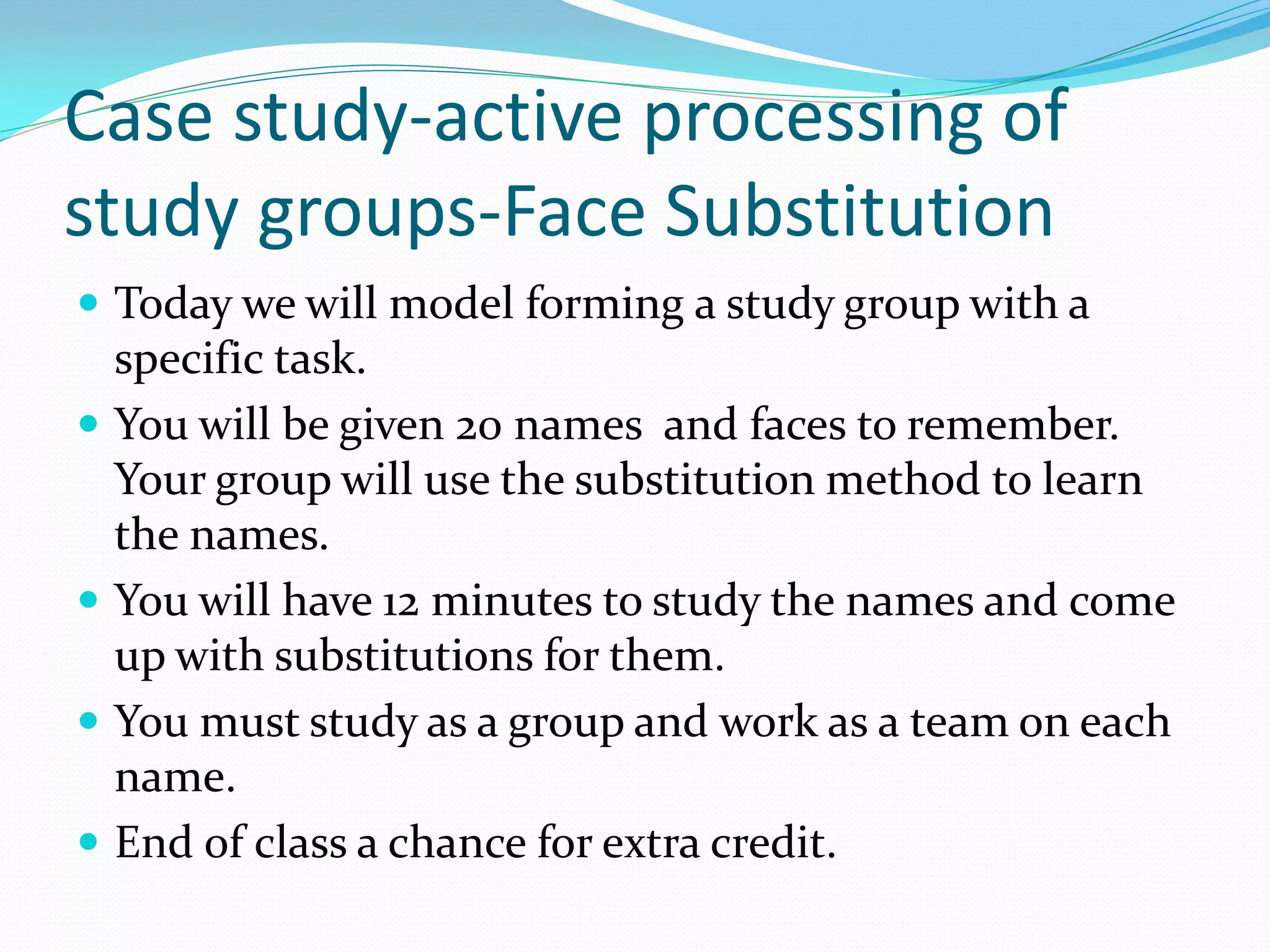 Case study-active processing of
study groups-Face Substitution
 Today we will model forming a study group with a
    specific task.
   You will be given 20 names and faces to remember.
    Your group will use the substitution method to learn
    the names.
   You will have 12 minutes to study the names and come
    up with substitutions for them.
   You must study as a group and work as a team on each
    name.
   End of class a chance for extra credit.
 