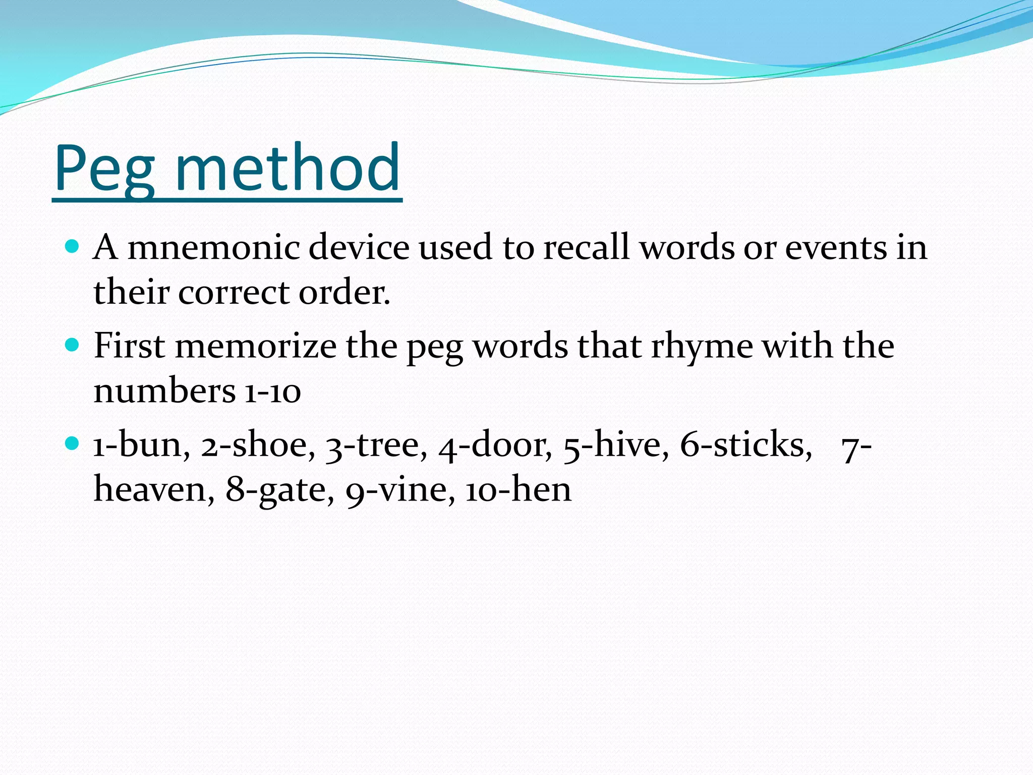 Peg method
 A mnemonic device used to recall words or events in
  their correct order.
 First memorize the peg words that rhyme with the
  numbers 1-10
 1-bun, 2-shoe, 3-tree, 4-door, 5-hive, 6-sticks, 7-
  heaven, 8-gate, 9-vine, 10-hen
 