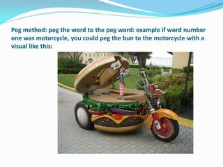 Peg method: peg the word to the peg word: example if word number
one was motorcycle, you could peg the bun to the motorcycle with a
visual like this:
 