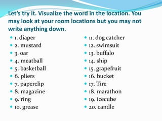 Let’s try it. Visualize the word in the location. You
may look at your room locations but you may not
write anything down.
   1. diaper                    11. dog catcher
   2. mustard                   12. swimsuit
   3. oar                       13. buffalo
   4. meatball                  14. ship
   5. basketball                15. grapefruit
   6. pliers                    16. bucket
   7. paperclip                 17. Tire
   8. magazine                  18. marathon
   9. ring                      19. icecube
   10. grease                   20. candle
 