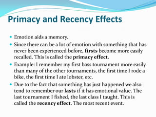 Primacy and Recency Effects
 Emotion aids a memory.
 Since there can be a lot of emotion with something that has
  never been experienced before, firsts become more easily
  recalled. This is called the primacy effect.
 Example: I remember my first bass tournament more easily
  than many of the other tournaments, the first time I rode a
  bike, the first time I ate lobster, etc.
 Due to the fact that something has just happened we also
  tend to remember our lasts if it has emotional value. The
  last tournament I fished, the last class I taught. This is
  called the recency effect. The most recent event.
 
