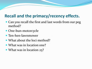 Recall and the primacy/recency effects.
 Can you recall the first and last words from our peg
    method?
   One-bun-motorcycle
   Ten-hen-lawnmower
   What about the loci method?
   What was in location one?
   What was in location 25?
 