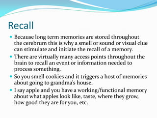 Recall
 Because long term memories are stored throughout
  the cerebrum this is why a smell or sound or visual clue
  can stimulate and initiate the recall of a memory.
 There are virtually many access points throughout the
  brain to recall an event or information needed to
  process something.
 So you smell cookies and it triggers a host of memories
  about going to grandma’s house.
 I say apple and you have a working/functional memory
  about what apples look like, taste, where they grow,
  how good they are for you, etc.
 