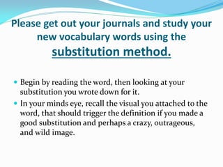 Please get out your journals and study your
     new vocabulary words using the
           substitution method.

 Begin by reading the word, then looking at your
  substitution you wrote down for it.
 In your minds eye, recall the visual you attached to the
  word, that should trigger the definition if you made a
  good substitution and perhaps a crazy, outrageous,
  and wild image.
 